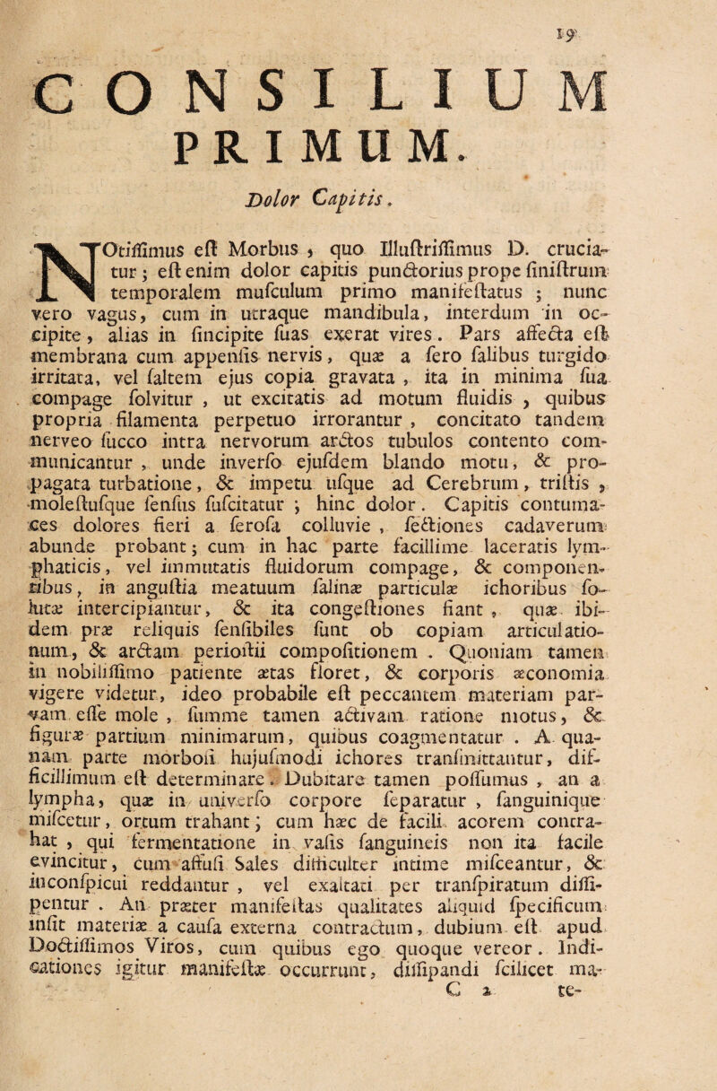 PRIMUM. Dolor Capitis. NOtiffimtis eft Morbus , quo Illuftriflimus D. crucia¬ tur ; eft enim dolor capitis pundorius prope finiftruni temporalem mufculum primo manifeftatus ; nunc vero vagus, cum in utraque mandibula, interdum in oc¬ cipite, alias in (incipite fuas ederat vires. Pars affecta effe membrana cum appeniis nervis, quae a fero falibus turgido irritata, vel (altem ejus copia gravata , ita in minima fua compage folvitur , ut excitatis ad motum fluidis , quibus propria filamenta perpetuo irrorantur, concitato tandem nerveo fucco intra nervorum ardos tubulos contento com¬ municantur , unde inverfo ejufdem blando motu, & pro¬ pagata turbatione, & impetu ufque ad Cerebrum, triftis , moleftufque fenfus fufcitatur y hinc dolor. Capitis contuma¬ ces dolores fieri a ferofa colluvie , fediones cadaverum; abunde probant; cum in hac parte facillime laceratis lym¬ phaticis , vel immutatis fluidorum compage, & componen¬ tibus , in anguftia meatuum falinas particulas ichoribus fo- lutas intercipiantur, dc ita congeftiones fiant , quas. ibi¬ dem pras reliquis fenlibiles funt ob copiam articulatio¬ num, dt ardam perioftii compofitionem . Quoniam tamen in nobiliffimo patiente tetas floret, de corporis asconomia vigere videtur, ideo probabile eft peccantem materiam par¬ vam effe mole , fumme tamen adivani ratione motus, dc figuras partium minimarum, quibus coagmentatur . A qua¬ tiam parte morboii hujufmodi ichores tranfmittantur, dif¬ ficillimum eft determinare. Dubitare tamen poffumus , an a lympha, quas in univerfo corpore feparatur , fanguinique mifcetur, ortum trahant; cum hasc de facili acorem contra- hat , qui fermentatione in vafis fanguineis non ita facile evincitur, cum affufi Sales ditficulter intime mifceantur, dc iuconfpicui reddantur , vel exaltari per tranfpiratum didi- pentur . An praster mamfeitas qualitates aliquid fpecificum infit materias a caufa externa contractum , dubium eft apud> Dodiffimos Viros, cum quibus ego quoque vereor. Indi¬ cationes igitur manifefhs occurrunt? dflfipandi fcihcet ma~ C % te-