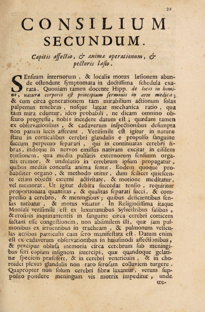 2£ CONSILIUM SECUNDUM. Capitis ajfeffio, & anima operationum, & pefforis lafio + SEnfuum internorum , Sc localis motus ladionem abun¬ de oftendunt fymptomata in do&iffima fchedula exa¬ rata. Quoniam tamen docente Hipp. de locis in homi¬ ne , natura cor foris efl principium fermonis in arte medica 5 & cum circa generationem tam mirabilium a&ionum folas palpemus tenebras , nofque lateat mechanica ratio , qua tam mira eduntur, ideo probabili , ne dicam omnino ob- fcuro progre/fu, nobis incedere datum eft ; quadam tamen ex obfervationibus , Sc cadaverum in/pe 6iion ibus de/umpta non parum lucis afferunt . Verilimile eft igitur in naturse ftatu in corticalibus cerebri glandulis e propulfo /anguine fiiccum perpetuo feparari r qui in continuatas cerebri fi¬ bras , indeque in nervos eminus nativam excitat in eifdeni tenlionem, qua media pulfatis externorum fen/uum orga¬ nis tremor, Sc undulatio in cerebrum ip/irni propagatur „ quibus mediis concuffa anima fentit. Eodem quoque pro¬ babiliter organo , Sc methodo utitur, dum fcilicet quiefcen- te etiam objecti externi a&ivitate, Sc motione meditatur, vel memorat. Ut igitur debita fuccedat tenfio , requiritur proportionata quantitas ,, Sc qualitas feparati fucci, Sc com- preffio a cerebro, Sc meningibus ; quibus deficientibus /en- ius turbatur , Sc motus vitiatur. In Religioli/lima itaque Moniali veri/imile eft ex luxuriantibus Sylveftribus falibus 5i <3c eroii vis inquinamentis in /anguine circa cerebri corticem £dam effe congeftionem, non abiimilem illi, quae jam pul¬ monibus ex irruentibus in tracheam , dc pulmonum ve/icu^ las acribus particulis cum fero manifeftata eft. Datum enim eft ex-cadaverum obfervationibus in hujufinodi affectionibus, Sc praecipue oblaffa memoria circa cerebrum fub meningi¬ bus feri copiam in/ignem intercipi, quas quandoque gelati- nx fpeciem praefefert, Sc in cerebri ventriculis , Sc in cho¬ roidei plexus glandulis non raro ferofam colluviem turgere - Quapropter non folum cerebri fibrae laxantur, verum fup~ polito pondere meningum vis niotrix impeditur , unde tre- /