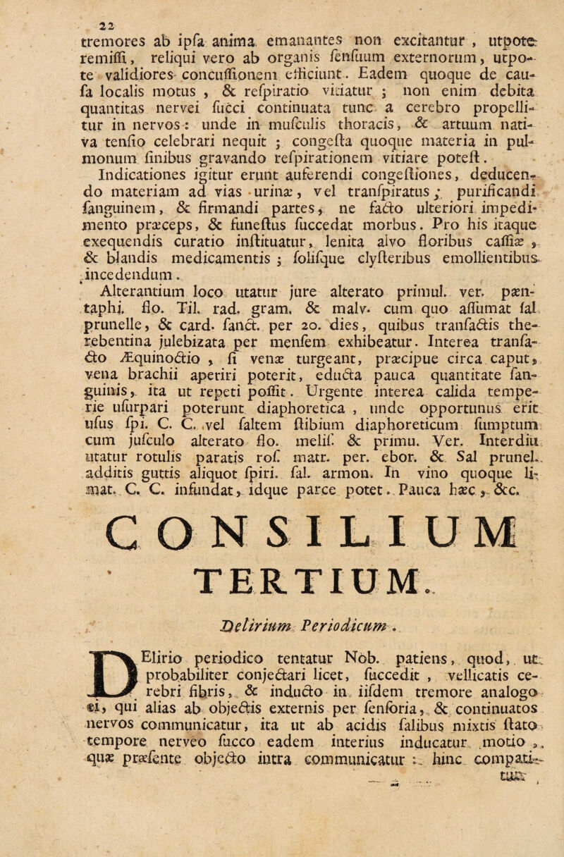 tremores ab ipfa anima emanantes non excitantur , utpoter remiffi., reliqui vero ab organis fenilium externorum, utpo- te validiores^ conculfipneni efficiunt. Eadem quoque de cau- fa localis motus , Sc refpiratio vitiatur ; non enim debita quantitas nervei fucci continuata tunc a cerebro propelli¬ tur in nervos: unde in mufetilis thoracis, Sc artuum nati¬ va tendo celebrari nequit ; congefta quoque materia in pul¬ monum finibus gravando refpirationem vitiare poteft. Indicationes igitur erunt auferendi congeftiones, deducen¬ do materiam ad vias * urinat, v el tranfpiratus ; purificandi fanguinem, Sc firmandi partes, ne fado ulteriori impedi¬ mento praeceps, Sc funeftus fuccedat morbus. Pro his itaque exequendis curatio injftituatur, lenita alvo floribus catfite , Sc blandis medicamentis ; folifque clyftenbus emollientibus* •incedendum. Alterantium loco utatur jure alterato primul. ver. pam- taphi. flo. Til. rad. gram, <5c tnalv. cum quo afliimat fal prunelle, Sc card. fand. per 20. dies, quibus tranfadis the- rebentina julebizata per menfem exhibeatur. Interea tranfa- do iEquinodio , fi venae turgeant, praecipue circa caput» vena brachii aperiri poterit, eduda pauca quantitate fan- guinis,. ita ut repeti polfit. Urgente interea calida tempe¬ rie ufurpari poterunt diaphoretica , unde opportunus erit ufus ipi. C. C .vel faltem ftibium diaphoreticum fumptum cum jufculo alterato flo. melifi Sc primu. Ver. Interdiu utatur rotulis paratis rof matr. per. ebor. Sc Sal pruneU additis guttis aliquot fpiri. faL armon. In vino quoque li¬ mat. C. C. infundat , ldque parce potet. Pauca hxc y, &c. Delirium Periodicum DElirio periodico tentatur Nob. patiens, quod, ut probabiliter conjedari licet, fuccedit , vellicatis ce¬ rebri fibris, & indudo in, iifdem tremore analogo ei, qui alias ab objedis externis per fenibria, & continuatos nervos communicatur, ita ut ab acidis falibus mixtis dato tempore nerveo fucco eadem interius inducatur .motio quae g radente objedo intra communicatur :. hinc, compati-