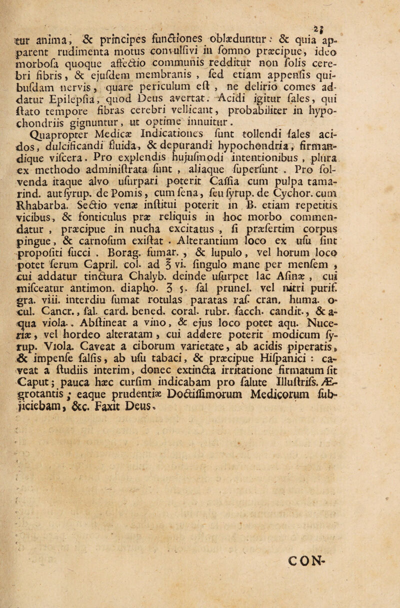 . 2l tur anima, & principes fundiones obliduntur e 8c quia ap¬ parent rudimenta motus convulfivi in fomno praecipue, ideo morbofa quoque affedio communis redditur non folis cere¬ bri fibris, Sc ejufdem membranis , fed etiam appenfis qui- bufdam nervis, quare periculum eft , ne delirio comes ad¬ datur Epilepfia, quod Deus avertat. Acidi igitur fales, qui ftato tempore fibras cerebri vellicant, probabiliter in hypo¬ chondriis gignuntur, ut optime innuitur. Quapropter Medicae Indicationes funt tollendi fales aci¬ dos, dulcificandi fluida, & depurandi hypochondria, firmae- dique vifcera. Pro explendis hujufmodi intentionibus , plura ex methodo adminiffrata funt , aliaque fuperfunt . Pro fol- venda itaque alvo ufurpari poterit Caffia cum pulpa tama- rind. autfyrup. de Pomis, cum fena, feu fyrup. de Cychor. cuni Rhabarba. Sedio venae inftitui poterit in B. etiam repetitis vicibus, Sc fonticulus prae reliquis in hoc morbo commen¬ datur , praecipue in nucha excitatus , fi praefertim corpus pingue , & carnofum exiftat . Alterantium loco ex ufu fint propofiti fucci . Borag. ftimar. •, Sc lupulo, vel horum loco potet ferum Gapril. coi. ad 5 vi. fingulo mane per menfem , cui addatur tindura Chalyb. deinde ufiirpet lac Afinae , cui roifceatur antimon. diapho. 3 5 ■ fal prunel. vel nitri puri fi gra. viii. interdiu fumat rotulas paratas rafi cran, huma, o- cui. Cancr., fal. card. bened. coral. rubr. facch. candit., Sc a- qua viola-. Abftineat a vino, Sc ejus loco potet aqu. Nuce- tix, vel hordeo alte ratam, cui addere poterit modicum fy- rup. Viola. Caveat a ciborum varietate, ab acidis piperatis * & impenfe falfis, ab ufu tabaci, Sc praecipue Hilpanici : ca¬ veat a ftudiis interim, donec extinda irritatione firmatum fit Caput; pauca hxc curfim indicabam pro falute Uluftrifs.Ae¬ grotantis ; eaque prudentiae Dodiflimorum Medicorum -fub- jieiebam, &c. Faxit Deus. r * C CON-