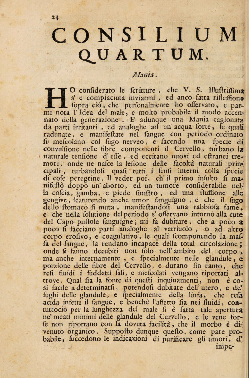 QJJ ARTUM, Manti. ,v HO confiderato le fcritture , che V. S. Illuftriilimfc s* e compiaciuta inviarmi , ed anco fatta rifleffion® fopra cid, che perfonalmente ho offervato, e par¬ im nota F Idea dei male, e molto probabile il modo accen- nato della generazione . E adunque una Mania cagionata da parti irritanti , ed analoghe ad uiV aequa forte, le quali radunate, e manifeftate nel fangue con periodo ordinato fi' mefcolano coi fugo nerveo > e facendo una fpecie di convulfione nelle fibre componenti il Cervello> turbano la naturale tenfione d’ effe , ed eccitano nuoyi ed eftranei tre¬ mori, onde ne nafce la lefione delle facolta naturali prin* cipalf, turbandofi quafi tutti i fenfi Interni colla fpecie di cofe peregrine. Il veder poi, ch’ il primo infiilto fi ma- nifeflo doppo un’aborto, ed un tumore confidcrabile nel- la cofcia, gamba, e piede finiftro , ed una flulfione allc gengive, fcaturendo anche umor fanguigno , e che il fugo dello ftomaco fi muta , manifeftandoli una rabbiofa fame» € che nella folutione dei periodo s’ oflervano intorno alia cute dei Capo puftole fanguigne; mi fa dubitare, che a poco a poco fi facciano parti analoghe al vetriuolo , o ad altro corpo erofivo, e coagulativo, le quali fcomponendo Ia maC fa dei fangue, la rendano incapace della total circolazione; onde fi fanno decubiti non folo ne 11’ambito dei corpo» ma anche internamente , e fpecialmente nelle glandule, e porzione delle fibre dei Cervello, e durano fin tanto, che refi fluidi i fuddetti fali, e mefcolati vengano riportati al- trove. Qual fia la fonte di quefti inquinamenti, non e co- si facile a determinarfi, potendofi dubitare dell’ utero, e de* fughi delle glandule, e fpecialmente della linfa, che refa acida infetti il fangue, e benche Faffetto fia nei fluidi, con- tuttocio per la lunghezza dei male fi e fatta tale apertura ne’ meati minimi delle glandule dei Cervello, e le vene for- fe non riportano con la dovuta facilita, che il morbo e di- renuto organico. Suppofto dunque quefto, come pare pro¬ babile, fuccedono le indicazioni di purificare gli umori, d* . C ^ impe-