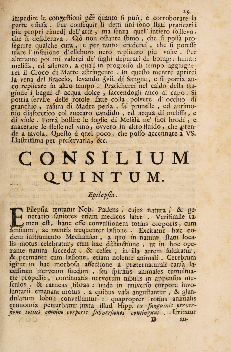 impedire le congeftioni per quanto fi pud, e corroborare la parte cfiefa , Per confequir li detti fini fono rtati praticatii piu proprj rimedj dell’ arte , ma fenza queli’ intiero follievo, che fi defiderava . Cio non oftante rtimo , che fi pofla pro- feguire qualche cura , e per tanto crederei , che fi potefie ufiure T infiifione d’elleboro nero replicato piu volte . Per alterante poi mi valerei de’ fiighi depurati di borag:, fumat: xneliffa, ed aflenzo, a quali in progrefio di tempo aggiugne- rei il Croco di Marte aftringente . In que flo mentre aprirei Ia vena dei Braccio, levando ^vii. di Sangue , e fi potria an¬ co replicare in altro tempo .. Praticherei nel caldo della fta- gione i bagni d’ aequa dolce , faccendogli anco al capo. Si potria fervire ddle rotole fatte colla polvere d’ occhio di granchio , rafura di Madre pcrla , fal prunelle , ed antimo- nio diaforetico coi zuccaro candido , ea aequa di melifla, e di Yiole . Porra bollire le foglie di Meliffa ne’ fuoi brodi , e macerare le fteflenel vino, ovvero in altro fluido, che pren¬ de a tavola. Operto e quel poco, che poflo a&cennare a YS. liluftriifima per prefervarla, &c. consilium ceu I N T U M. EPilepfia tentatur Nob. Patiens » cujus natura » & ge; neratio faniores etiam medicos latet . Verifimiie ta¬ men eft, hanc efle convulfionem totius corporis » cum ienfuum > ac mentis frequenter lsefione * Excitatur h#c eo¬ dem inftrumento Mechanico , a quo in natur# ftatu loca¬ lis motus celebratur, cum hac diftin&ione , ut in hoc ope¬ rante natura fuccedat > & ceflet , in illa autem fufeitatur, & permanet cum telone, etiam nolente animali . Cerebrum igitur in hac morbofa affe$:ioiie a pmernaturali caufa la- cefiitiim nerveum fuccum , feu fpiritus animales tumultua¬ rie propellit, continuatis nervorum tubulis in appenfos niu- fculos , 6c carneas .fibras : unde in univerfo corpore invo¬ luntarii emanant motus , a quibus vafa anguftantur , & glan¬ dularum lobuli convelluntur : quapropter totius animalis fconomia perturbatur juxta illud Hipp. ex fanguinis perver- fione totius omnino corporis fabyerfiones contingam . Irritatur 0 au- )