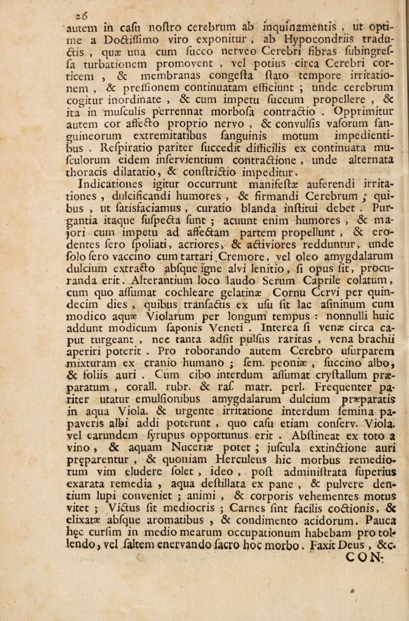 2.6 „ autem in cafu noftro cerebrum ab inquinamentis , ut opti¬ me a Dodiffimo viro exponitur , ab Hypoeondriis tradu- dis , qiix una cum fucco nerveo Cerebri fibras fubingref- fa turbationem promovent , vel potius circa Cerebri cor¬ ticem , Sc membranas congefta flato tempore irritatio¬ nem , & preffionem continuatam efficiunt *, unde cerebrum cogitur inordinate , Sc cum impetu fuccum propellere , Sc ita in mufculis perrennat morbofa contradio . Opprimitur autem cor affe&o proprio nervo , Sc convulfis vaforum fan- guineorum extremitatibus fanguinis motum impedienti¬ bus . Refpiratio pariter fuccedit difficilis ex continuata mu- fculorum eidem infervientium contradione , unde alternata thoracis dilatatio, Sc conftridio impeditur. Indicationes igitur occurrunt manifeftse auferendi irrita¬ tiones , dulcificandi humores , Sc firmandi Cerebrum ; qui¬ bus , ut fatisfaciamus , curatio blanda inflitui debet . Pur¬ gantia itaque fufpeda funt ; acuunt enim humores , & ma¬ jori cum impetu ad affedam partem propellunt , Sc ero¬ dentes fero fpoliati, acriores * Sc adiviores redduntur, unde folofero vaccino cum tartari.Cremore, vel oleo amygdalarum dulcium extrado abfque igne alvi lenitio, fi opus lit, procu¬ randa erit. Alterantium loco laudo Serum Caprile colatum, cum quo afiumat cochleare gelatinse Cornu Cervi per quin¬ decim dies , quibus tranfadis ex ufu fit lac afininum cum modico aquae Violarum per longum tempus *. nonnulli huic addunt modicum faponis Veneti . Interea fi vense circa ca¬ put turgeant , nec tanta adfit pullus raritas , vena brachii aperiri poterit . Pro roborando autem Cerebro ufur parem mixturam ex cranio humano ; fem. peonise , fuccino albo, Sc foliis auri . Cum cibo interdum afliimat cryftallum prae¬ paratum , corall. rubr. Sc rafi niatr. peri. Frequenter pa¬ riter utatur emulfionibus amygdalarum dulcium praeparatis in aqua Viola. & urgente irritatione interdum femina pa¬ paveris albi addi poterunt , quo cafu etiam conferv. Viola, vel earundem lyrupus opportunus erit . Abftineat ex toto a vino, Sc aquam Nucem potet ; jufcula extindione auri pr^parentur , Sc quoniam Herculeus hic morbus remedio¬ rum vim eludere folet , ideo , poft adminifirata fuperius exarata remedia , aqua deftillata ex pane , & pulvere den¬ tium lupi conveniet ; animi , Sc corporis vehementes motus vitet ; Vidus fit mediocris ; Carnes fint facilis codionis, & elixatse abfque aromatibus , Sc condimento acidorum. Pauca hgc curfim in medio mearum occupationum habebam protol¬ lendo, vel faltem enervando jfacro hoc morbo. FaxitDeus , &c.