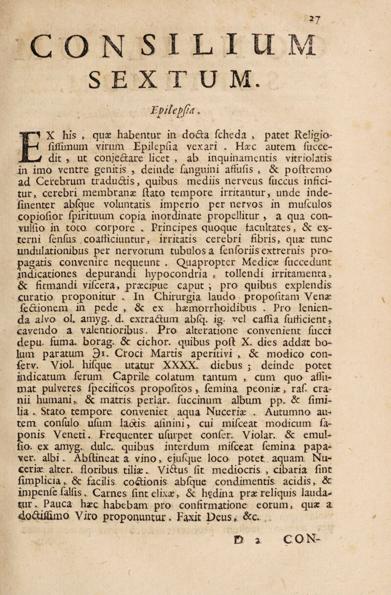 c o SEXTUM Epilepjla * ‘1 X his , quae habentur in doda fcheda patet Religio- fiffimum virum Epilepfia vexari .. Flaec autem fucce- dxt 5 ut conjeda.re licet , ab- inquinamentis vitriolatis in imo ventre genitis r deinde fanguini aftiifis , & poRremo ad Cerebrum tradudis, quibus mediis nerveus fuccus infici¬ tur, cerebri membranae Rato tempore irritantur, unde inde- finenter abfque voluntatis imperio per nervos in mufculos copiofior fpirituum copia inordinate propellitur , a qua con~ vulfio in toto corpore .. Principes quoque facultates, & ex¬ tern i fenfus , coafficiuntur, irritatis cerebri fibris, quae tunc undulationibus per nervorum tubulosa fenforiisextremis pro¬ pagatis convenire nequeunt . Quapropter Medicse fuccedunt indicationes depurandi hypocondria » tollendi irritamenta, & firmandi vifcera, praecipue caput ; pro quibus explendis curatio proponitur .. In Chirurgia laudo propofitam Venae (edionem in pede , <k ex haemorrhoidibus . Pro lenien¬ da alvo ol. amyg. d. extradum abfq. ig. vel caffia fufficient, cavendo a valeutioribus. Pro alte ratione convenient fucci depu. fuma, borag. 8c cichor. quibus poR X. dies addat bo¬ lum paratum 9i. Croci Martis aperitivi , Sc modico con- ferv. Viol. hifque utatur XXXX. diebus ; deinde potet indicatum ferum Caprile colatum tantum , cum quo affii- mat pulveres fpecificos propoiitos , femina peoniae, raf cra¬ nii humani * & matris periar, fuccinum album pp. & fi mi¬ lia . Stato tempore conveniet aqua Nuceriae ... Autumno au¬ tem confulo ufum ladis aflnini, cui mifceat modicum fa- ponis Veneti. Frequenter ufurpet confer. Violar,. Sc eraul- fio. ex amyg. dulc.. quibus interdum mifceat femina papa¬ ver. albi.. Abflineat a vino, ejufque loco potet, aquam Nu¬ ceriae alter. floribus tiliae., Vidus fit mediocris , cibaria fint fimplicia, <Sc facilis codionis abfque condimentis acidis, Sc impenfe faifis. Carnes fint elixae , Sc hedina prae reliquis lauda¬ tur.. Pauca haec habebam pro confirmatione eorum, quae a dodiffimo Viro proponuntur. Faxit Deus» &c. y D 2 CON c