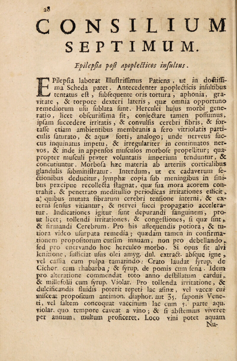 SEPTIMUM. EPilepfia laborat Illuftriflimus Patiens , ut. m do&iffi- ma Scheda patet. Antecedenter apople&icis infultibus tentatus eft , fiibfequente oris tortura , aphonia, gra¬ vitate , <Sc torpore dexteri lateris , qua: omnia opportuno remediorum ufu fublata funt. Herculei hujus morbi gene¬ ratio, licet obfcuriflima fit, eonjedare tamen poflumus,. ipfam fuccedere irritatis, 3c convulfis cerebri fibris, & for- tafie etiam ambientibus membranis a fero vitriolatis parti¬ culis faturato, & aquae forti, analogo; unde nerreus fuc- cus inquinatus impetu, 8c irregulariter in continuatos ner¬ vos, & inde in appenfos mufculos morbofe propellitur; qua¬ propter mufculi praeter voluntatis imperium tenduntur , Sc concutiuntur. Morbofa hxc materia ab arteriis corticalibus glandulis /ebminiftratur. Interdum , ut ex cadaverum fe> Sionibus deducitur, lymphae copia fub meningibus in fini* bus praxiptie recolleffa ilagnat, quse fua mora acorem con¬ trahit, & penetrato meditullio periodicas irritationes efficit» a! quibus mutata fibrarum cerebri tenfione interni, & ex*' terni fenfus vitiantur , & nervei fucci propagatio accelera-* tur. Indicationes igitur funt depurandi fanguinem, pro¬ ut licet; tollendi irritationes, & congeftiones, fi qux fint* firmandi Cerebrum. Pro his afiequendis potiora, & tu¬ tiora video ufurpata remedia ; qusedam tamen in confirma¬ tionem propofitorum curfirn innuam, non pro debellando * fed pro enervando hoc herculeo morbo. Si opus fit alvi Je.nitio.ne, fuiliciat ufiis olei amyg. dul. extrad. abfque igne * vel cafiia cum pulpa tamarindo; Crato laudat fyrup. de Cichor. cum rhabarba ; & fvrup. de pomis cum fena • Idem pro alteratione commendat ’ toto anno deftillatum cardui„ & millefolii cum fyrup. Violar. Pro tollenda irritatione, 8c dulcificandis fiuidis poterit repeti lac afinre , vel vaccas cui mifccat propofimm antimon. diaphor. aut 05. faponis Vene¬ ti,. vel laltem concoquat vaccinum lac cum 5-. parte aqu. violar. quo tempore caveat a vino; <Sc fi ab demius viveret pet annum,, multum proficeret. Loco vini potet aquam Ntu