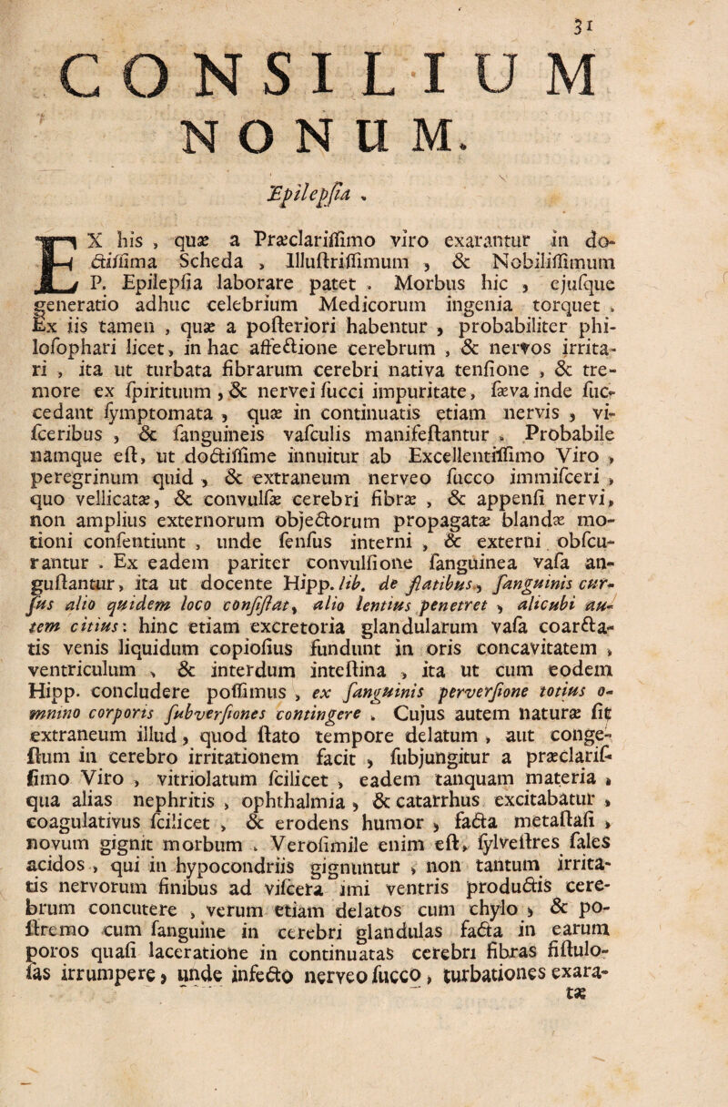 NONUM. EX his , quse a Prseclariffimo viro exarantur in do- difiima Scheda > llluftriflimum , 6c Nobiliflimum P, Epiiepfia laborare patet . Morbus hic , ejufque generatio adhuc celebrium Medicorum ingenia torquet . Ex iis tamen , quse a pofteriori habentur , probabiliter phi- lofophari licet , in hac affe&ione cerebrum , & nervos irrita¬ ri , ita ut turbata fibrarum cerebri nativa tenfione , & tre¬ more ex fpirituum , <3c nervei fucci impuritate, fxva inde fiic? cedant fymptomata , quse in continuatis etiam nervis , vi- fceribus , Sc fanguineis vafculis manifeftantur a Probabile namque eft, ut do&ifllme innuitur ab Excellentilfimo Viro > peregrinum quid > <3t extraneum nerveo fucco immifceri » quo vellicatae, &. convulfas cerebri fibrae , <3c appenfi nervi, non amplius externorum objedorum propagatae blandae mo¬ tioni confentiunt , unde fenfus interni , & externi. obfcu- rantur . Ex eadem pariter convulfione fanguinea vafa an- guftantur, ita ut docente Hipp. Ub. de flatibus[anguinis cur* fus alio quidem loco confiflaty alio lentius penetret , alicubi au* tem citius \ hinc etiam excretoria glandularum vafa coar&a- tis venis liquidum copiofius fundunt in oris concavitatem , ventriculum , & interdum inteftina , ita ut cum eodem Hipp. concludere poflimus , ex [anguinis perverfione totius o- mmno corporis fubverfiones contingere * Cujus autem naturae Citf extraneum illud , quod ftato tempore delatum , aut conge- flum in cerebro irritationem facit , fubjungitur a praeclarit fimo Viro , vitriolatum fciiicet , eadem tanquam materia * qua alias nephritis > Ophthalmia , & catarrhus excitabatur * coagulativus fciiicet > 8c erodens humor > fa&a metaftafi * novum gignit morbum k Verofimile enim eft, fylveftres fales acidos , qui in hypocondriis gignuntur > non tantum irrita¬ tis nervorum finibus ad vifcera imi ventris produdis cere¬ brum concutere , verum etiam delatos cum chylo * & po- ftremo cum fanguine in cerebri glandulas fada in earum poros quafi laceratione in continuatas cerebri fibras fiftulo- fas irrumpere > unde infedo nerveo fucco ^ turbationes exara»