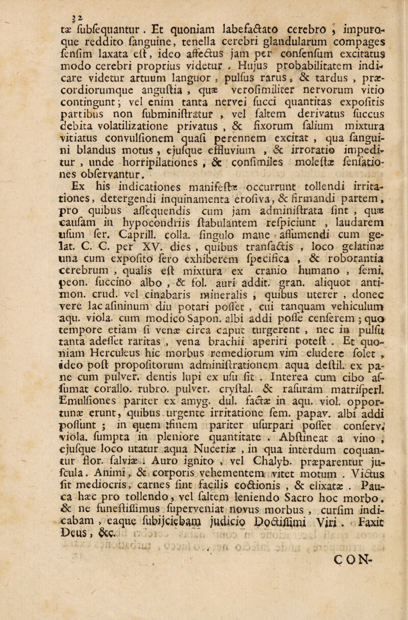 i2' . tx fubfequantur. Et quoniam labefa&ato cerebro * impuro- que reddito fanguine, tenella cerebri glandularum compages fenfim laxata eft, ideo affedus jam per confenfam excitatus modo cerebri proprius videtur * Hujus probabilitatem indi¬ care videtur artuum languor , pulfus rarus , Sc tardus , prx- cordiorumque anguftia , quas ve rofi militer nervorum vitio contingunt; vel enim tanta nervei fucci quantitas expolitis partibus non fubminiftmuf , vel laltem derivatus fuccus debita volatilizatione privatus , Sc fixorum falitim mixtura vitiatus convulfionem quali perennem excitat , qua /angui¬ ni blandus motus , ejufque effluvium , Sc irroratio impedi^ tur , unde horripilationes , Sc confimiies moiefta? fenfatio- nes obfervantur. Ex his indicationes manifelfes occurrunt tollendi irrita- tiones, detergendi inquinamenta eroliva, Sc firmandi partem, pro quibus alie qu en dis cum jam adminiftrata fint , quas catifam in hypocondriis ftabulantem refpiciunt , laudarem illimi fer. Caprili, colla, fingulo mane afiiimendi cum ge¬ lat. C. C. per XV. dies , quibus tranfadis , loco gelatinas una cum expolito fero exhiberem fpccifica , Sc roborantia cerebrum , qualis eft mixtura ex cranio humano , femi. peon. fuccino albo , & fol. auri addit, gran. aliquot anti- xnon. crud. vel cinabaris mineralis , quibus uterer , donec vere lacalininum diu potari poiTet , cui tanquam vehiculum aqu. viola, cum modico Sapon. albi addi polle cenferem; quo tempore etiam li vense circa caput turgerent , nec in pullii tanta adelfet raritas , vena brachii aperiri poteft . Et quo¬ niam Herculeus hic morbus remediorum vim eludere folet » adeo poft propofitorum adminiltrationem aqua dcftil ex pa¬ ne cum pulver, dentis lupi ex ufu fit . Interea cum cibo a£ fumat coralio, rubro, pulver, cryftal. Sc rafuram matrilperL Emulliones pariter ex amyg. dul. faetse in aqu. viol. oppor¬ tunae erunt, quibus urgente irritatione fem. papav. albi addi poliunt ; in quem ftiiiem pariter ufurpari poflet conferv. viola, fumpta in pleniore quantitate . Abftineat a vino , ejufque loco utatur aqua Nuceriae , in qua interdum coquan¬ tur flor, falviae ; Auro ignito , vel Chalyb. praeparentur ju- fcula. Animi , & corporis vehementem vitet motum . Vi&us fit mediocris, carnes fint facilis co&ionis , & elixatse . Pau¬ ca haec pro tollendo, vel faltem leniendo Sacro hoc morbo, Sc ne funeftifiimus fuperveniat novus morbus , curfim indi¬ cabam , eaque fiibijcjebam judicip Dodiffimi Viri„ Faxit Deus,