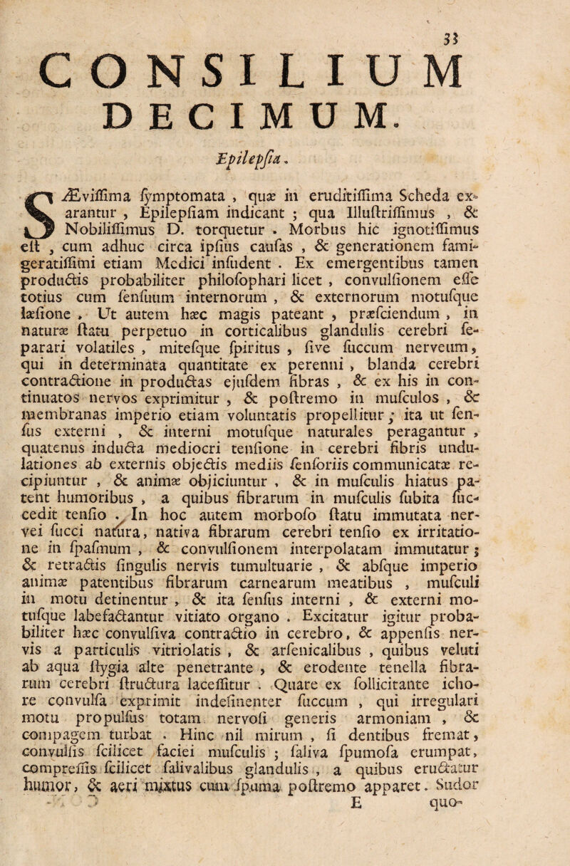 DECIMUM. Epilepjia. SiEviffima fymptomata , quse in emditiHima Scheda ex¬ arantur , Epilepfiam indicant ; qua Illuftriflmius , & Nobiliffimirs D. torquetur . Morbus hic ignotiflimus eft , cum adhuc circa ipfius caufas , <k generationem fami- geratiffimi etiam Medici infiident . Ex emergentibus tamen produdis probabiliter philofophari licet , convulfionem effe totius cum lenfuum internorum , & externorum motufque latfione , Ut autem hxc magis pateant , praefeiendum » in natura ftatu perpetuo in corticalibus glandulis cerebri fe- parari volatiles , mitefque fpiritus , five fuccum nerveum, qui in determinata quantitate ex perenni , blanda cerebri contradione in produdas ejufdem fibras , & ex his in con¬ tinuatos nervos exprimitur , & poftremo in mufculos , de membranas imperio etiam voluntatis propellitur; ita ut fen¬ ilis externi , dc interni motufque naturales peragantur » quatenus induda mediocri tenfione in cerebri fibris undu- lationes ab externis objedis mediis fenforiis communicatae re¬ cipiuntur , dt animas objiciuntur , dc in mufculis hiatus pa¬ tent humoribus , a quibus fibrarum in mufculis fubita fuc- cedit tenfio . In hoc autem morbofo ftatu immutata ner- vei fucci natura, nativa fibrarum cerebri tenfio ex irritatio¬ ne in fpafmum , & convulfionem interpolatam immutatur; de retradis fingulis nervis tumultuarie , dc abfque imperio animas patentibus fibrarum carnearum meatibus , mufculi in motu detinentur , & ita fenfus interni , & externi mo¬ tufque labefadantur vitiato organo . Excitatur igitur proba¬ biliter hxc convulfiva contradio in cerebro, dc appenfis ner¬ vis a particulis vitriolatis , dc arfenicalibus , quibus veluti ab aqua ftygia alte penetrante , dc erodente tenella fibra¬ rum cerebri ftrudura laceffitur . Quare ex follicitante icho- re convulfa exprimit indefinenter fuccum , qui irregulari motu propulfus totam, nervofi generis armoniam , dc compagem turbat . Hinc nii mirum , fi dentibus fremat, convuiiis fciiicet faciei mufculis ; faliva fpumofa erumpat, compreiiis fciiicet faiivalibus glandulis , a quibus eradatur humor, dc acri mictus cum ipuma poftremo apparet. Sudor T> E quo-