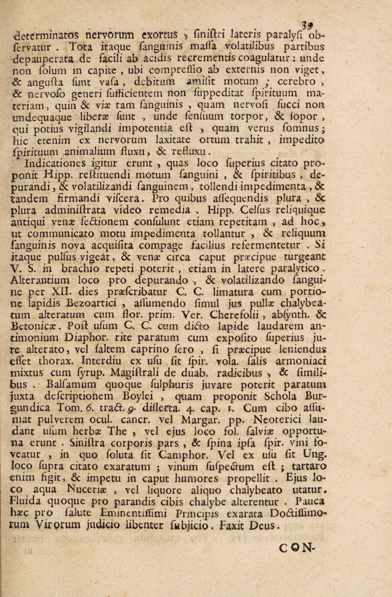 determinatos nervorum exortus •$ finiftri lateris patalyfi ob« fervatur . Tota itaque fanguinis mafla volatilibus partibus depauperata de facili ab acidis recrementis coagulatur: unde non folurn in capite , ubi compreffio ab externis non viget, Sc angufta funt vafa , debitum amifit motum ; cerebro » <5c nervofo generi fufficientem non fuppeditat fpirituum ma¬ teriam quin Sc vix tam fanguinis , quam nervofi fucci non unde quaque libera; font 5 unde fenfuum torpor, & fopor , qui potius vigilandi impotentia eft ? quam verus fomnus; hic etenim ex nervorum laxitate ortum trahit , impedito fpirituum animalium fluxu, -Sc refluxu. Indicationes igitur erunt , quas loco fuperius citato pro¬ ponit Hipp. reftituendi motum fanguini , Sc fpiritibus , de¬ purandi 5 & volatilizandi fanguinera, tollendi impedimenta , & tandem firmandi vifcera. Pro quibus aflequendis plura , Sc plura adminiftrata video remedia . Hipp. Celfus reliquique antiqui venae fedionem -confidunt etiam repetitam , ad hoc * ut communicato motu impedimenta tollantur , Sc reliquum fanguinis nova acquifita compage facilius refermentetur . Si itaque pulfus vigeat, Sc venae circa caput praecipue turgeanc V. S. in brachio repeti poterit , etiam in latere paralytico. Alterantium loco pro depurando , Sc volatilizando fangui- ne per XII. dies praderibatur C. C. limatura cum portio¬ ne lapidis Bezoartici , aflumendo fimul jus pullae chalybea¬ tum alteratum cum flor. prim. Ver. Cherefolii , abfynth. & Betonicae. Poft ufum C. C. cum dido lapide laudarem an- timonium Diaphor. rite paratum cum expolito fuperius ju¬ re ^ alterato, vel faltem caprino fero , fi praecipue leniendus effet thorax. Interdiu ex ufu fit fpir. vola, falis armoniaci mixtus cum fyrup. Magiftrali de duab. radicibus > Sc fimili- bus . Balfamum quoque fulphuris juvare poterit paratum fuxta deferiptionem Boylei , quam proponit Schola Bur- gundica Tom. 6. trad. p- differta. 4. cap. 1» Cum cibo affu- mat pulverem ocul. cancr. vel Margar. pp. Neoterici lau¬ dant ufum herbae The , vel ejus loco fol. falvise opportu¬ na erunt . Siniftra corporis pars , & fpina ipfa fpir. vini fo¬ veatur > in quo foluta fit Camphor. Vel ex ufu fit Ung. loco fupra citato exaratum ; vinum fufpedum eft ; tartaro enim figit, Sc impetti in caput humores propellit . Ejus lo¬ co aqua Nuceriae , vel liquore aliquo chaiybeato utatur. Fluida quoque pro parandis cibis chalybe alterentur . Pauca haec pro faiute Eminentiffimi Principis exarata Do&iflimo* rum Virorum judicio libenter fubjiciOo Faxit Deus.