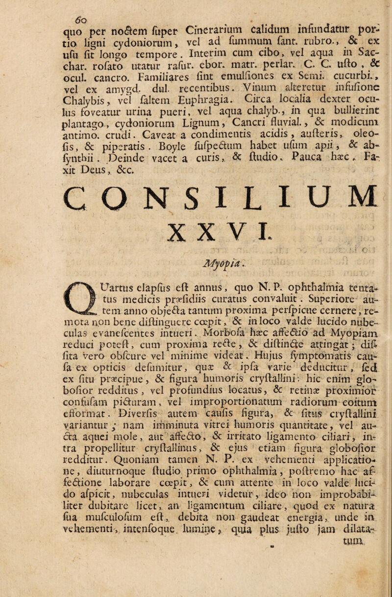 quo per nodem fiiper Cinerarium calidum infundatur por¬ tio ligni Cydoniorum> vel ad fummum fant. rubro., & ex ufu fit longo tempore. Interim cum cibo, vel aqua in Sac- char. rofato litatur rafivr. ebor. matr. periar. C. C. uffo , & ocuL cancro. Familiares fint emulfiones ex Semi. cucurbi., vel ex amygd. dul. recentibus. Vinum alteretur infufionc Chalybis , vel faltem Euphragia. Circa localia dexter ocu¬ lus foveatur urina pueri, vel aqua chalyb., in qua bullierint plantago , Cydoniorum Lignum, Cancri fluvial. > & modicum antimo. crudi. Caveat a condimentis acidis, aufferis,, oleo- (is, 8c piperatis . Boyle fufpedum habet ufum apii, & ab- lynthii. Deinde vacet a curis<3c ftudio * Pauca ha^c * Fa- xit Deus, &c. consilium Myopia QUartus elapfus eff annus, quo N. P. Ophthalmia tenta- tus medicis prdidirs curatus convaluit. Superiore au^ tem anno objeda tantum proxima perlpicue cernere, re¬ mota non bene diftinguere coepit , & in loco valde lucido nube¬ culas evanefcentes intueri. Morbofa ha?c affedio ad Myopiam reduci poteff, cum proxima rede,. & diffinde attingat; difi lita vero obfcure vel minime videat. Hujus lymptomatis cau- fa ex opticis deltimitur, quse & ipfa varie deducitur, fed ex litu praecipue, <3c figura humoris cryffallini v hic enim glo- bofior redditus, vel profundius locatus, & retinae proximior confufam piduram, vel improportionatum radiorum coitum efformat.. Diverfis autem caufis figura, & fitus cryffallini variantur ; nam imminuta vitrei humoris quantitate, vel au- da aquei mole, aut affedo, & irritato ligamento ciliari, in¬ tra propellitur cryffallinus, & ejus etiam figura globabor redditur. Quoniam tamen N. P. ex vehementi applicatio¬ ne, diuturnoque ffudk> primo Ophthalmia, poftremo hac af* fedione laborare coepit, & eum attente in loco valde luci¬ do afpicit, nubeculas intueri videtur , ideo non improbabi¬ liter dubitare licet, an ligamentum ciliare, quod ex natura fua mufculofum effx debita non gaudeat energia, unde in vehementi, intenfoque. lumine? quia plus jufto jam dilata- tum