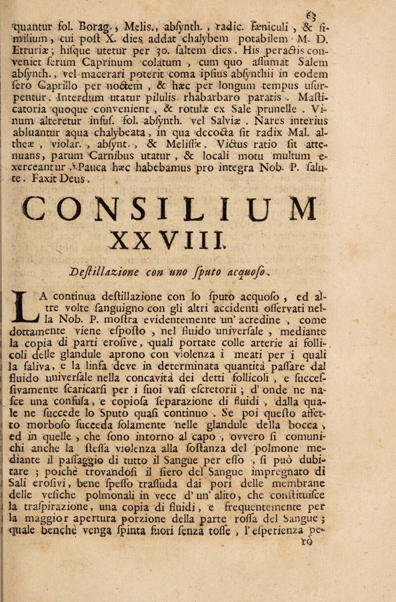 ...... ... - - c? Ruantur fol. Borag., Melis., ab/ynth. , radie, feniculi •, & fi- milium , cui poft X. dies addat chalybem potabilem ' M. D. Etrurise; hifque litetur per 30. falteni dies. His pera6Hs con¬ veniet ferum Caprinum colatum •> cum quo afllimat Salem abfynth., vel macerari poterit coma ipfius abfynthii in eodem fero Capi illo per no<5fcem » & hsec per longum tempus ufur- i pentur. Interdum utatur pilulis rhabarbaro paratis Mafti- catoria quoque convenient , & rotulas ex Sale prunelle . Vi¬ num alteretur infuf. fol. ablynth. vel Salvia Nares interius abluantur aqua chalybeata, in qua decola fit radix Mal. ab I theas , violar. , ablynt. 5 & Meliflk. Vidus ratio fit atte¬ nuans, parum Carnibus utatur , & locali motu multum e- xerceantur VPauca h^c habebamus pro integra Nob. P. falu~ te. FaxitDeus» CONSILIUM XXVIII. Dejlillazione con uno fputo acquofo LA continua deftillazione con lo fputo acquofo , ed ab tre volte fanguigno con gli altri accidenti offervati neb la Nob. P. moftra evidentemente tui’ acredine , come :i dottamente viene efpofto , nel fluido univerfale , mediante la copia di parti erofive, -quali portate colle arterie ai folli- ; coli delle glandule aprono con violenza i meati per i quali i la faliva, ;e la linfa deve in determinata quantita paflare dal i fluido univerfale nella concavita dei detti follicoli , e fucceb 1 fivamente fcaricarfi per i fuoi vafi eferetorii; d’ onde ne na- ii fce una confufa, e copiofa feparazione di fluidi 5 dalla qua¬ le ne fuccede lo Sputo quafi continuo . Se poi quefto affet* 'i to morbofo fucceda folamente nelle glandule de lia bocca :| ed in quelle , che fono intorno al capo , ovvero fi comuni- ij chi anche la ftefla violenza alia foftanza dei polmone me- i diante il palTaggio di tutto il SangUe per eflo , fi puo dubi- || tare ; poiche trovandofi il fiero dei Sangue impregnato di ii Sali erofivi, bene fpdfo tralfuda dai pori delle membrane i delle vefiche polmonali in vece d’ 1111 alito , che conftituifce 1 la traipirazione, una copia di fluidi, e frequentemente per l la maggior apertura porzione della parte roffa dei Sangue $