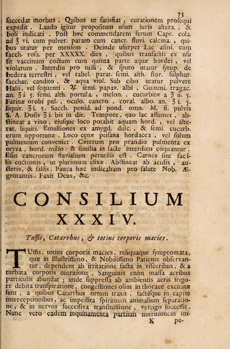 fitccedat morbus . Quibus ut fatisfiat , curationem profequi expedit . Laudo igitur propofitura ufum juris altera. , & i boli indicati , Poli ha?c commendarem ferum Capr. cola, ad § vi. cum pulver, parato cum cancr. fiuvi. calcina. , qui¬ bus utatur per menfem . Deinde ufurpet Lac a fini, cum facch. rofa. per XXXXX. dies , quibus tranfadis ex ufu I fit vaccinum co&um cum quinta parte. aqua? hordei , vel ii violarum . Interdiu pro tutfi > Sc ipiito utatur fyrup. de II hedera terreftri , vel tabel. parat, femi. alth. flor, fulphur. i facchar. candito , <Se aqua viol. Sub cibo utatur pulvere Halii, vel fequenti . femi. papav. albi , Gummi. tragac. an. 3 i. 5. femi. alth. portula. > melon. , cucurbita a 3 ii. 5. Farina? orobi pnl. , oculo, cancro. , coral. albo. an. 3 i. 5» liquit. 3i. 5- Sacch. penid. ad pond. omn. M. fi. pulvis S. A. Dofis 3 i- bis in die. Tempore, quo lac afliimet , ab- fiineat a vino , ejufque loco potabit aquam hord. , vel alte¬ rat. iiquiri. Emulfiones ex amygd. dulc. , Sc femi. cucurb. 1 erunt opportuna? . Loco c$nx ptifana hordacea , vel filium pulmentum conveniet . Ceterum pro prandio pulmenta ex oryza , hord. milio: Sc fimilia in la&e iuterdum coquantur . Efus cancrorum fluvialium perutilis efl: . Garnes fint faci- : lis codionis , ut plurimum elixa?. Abflineat ab acidis , au- fleris, Sc falfis. Pauca hsec indicabam pro falute Nob. 1 grotantis. Faxit Deus » CONSILIUM XXX I V. i'! r 7 • ' •- ' * '■ Tuffis, Catarrhus, & totius corporis macies. TUffis, totius corporis macies, reliquaque fymptomatav qua? in Illuftrifiimo, & Nobiliflimo Patiente obfervan- tur, dependent ab irritatione fada in vifceribus, & a i turbata corporis nutritione . Sanguinis enim malfa acribus particulis abundat ; unde fupprefla ab ambientis aeris frigo- 1 re debita tranfpiratione, congeftiones olim in thorace excitata? funt , a quibus Catarrhus ortum traxit , fadifque in capite interceptionibus, ac impedita fpirituum animalium feparado- ne, Sc in nervos fuccelfiva tranfmiflione , vertigo fhcceifit. Nunc vero eadem inquinamenta partium nutritionern inv K pe-