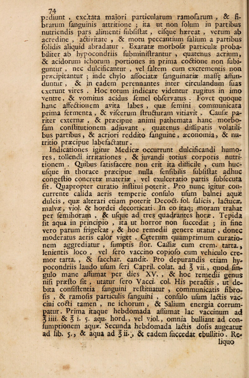 psdiunt * excitata majori particularum ramofarum , & fi¬ brarum (anguinis attritione ; ita ut non folum in partibus nutriendis pars alimenti fubfiftat , eifque hscreat , verum ab acredine , a&i vitate , 8c motu peccantium Talium a partibus folidis aliquid abradatur . Exarata; morbofie particula proba¬ biliter ab hypocondriis fubminiftrantur , quatenus acrium, Sc acidorum ichorum portiones in prima eo&ione non fubi- guntur , nec dulcificantur , vel faltem cum excrementis non praecipitantur ; inde chylo adoriat a: fanguinariae maff^ affun¬ duntur , & in eadem perennantes inter circulandum Tuas exerunt vires . Hoc totum indicare videntur rugitus in imo ventre, & vomitus acidus femel obfervatus . Fovet quoque hanc affedionem avita labes , quae femini communicata prima fermenta , & vifcerum ftru&uram vitiavit . Caufae pa¬ riter externae , Sc praecipue animi pathemata hanc morbo- fam conftitutionem adjuvant , quatenus diflipatis volatili¬ bus partibus, Sc acriori reddito fanguine, aeconomia > & nu¬ tritio praecipue labefadatur. Indicationes igitur Medicae occurrunt dulcificandi humo¬ res, tollendi irritationes , & juvandi totius corporis nutri- tionem . Quibus fatisfacere non erit ita difficile , cum huc- ufque in thorace praecipue nulla fenfibilis fubfiftat adhuc congeftio concretae materiae , vel exulceratio partis fiibfeeuta fit. Quapropter curatio inftitui poterit. Pro nunc igitur con¬ currente calida aeris temperie confulo ufum balnei aquae dulcis, quae alterari etiam poterit Deco&.fol. falicis, laducae, malvae, viol. Sc hordei decorticati. In eo itaq; moram trahat per femihoram , Sc ufijue ad tres quadrantes horae. Tepida fit aqua in principio , ita ut horror non fuccedat ; in fine vero parum frigefcat , Sc hoc remedii genere utatur , donec moderatus aeris calor viget . Cfterum quamprimum curatio¬ nem aggrediatur , fumptis flor. Caifiae cum erem, tarta., lenientis loco , vel fero vaccino copiofo cum vehiculo cre¬ mor tarta, , Sc facchar. candit. Pro depurandis etiam hy¬ pocondriis laudo ufum feri CapriL colat, ad ^ vii., quod fin- gulo mane afliimat per dies XV. , Sc hoc remedii genus nifi praefto fit , utatur fero Vacci. coi. His peradis > ut de¬ bita confidentia fanguini reftituatur , communicatis fibro- fis , Sc ramofis particulis fanguini > confulo ufum ladis vac¬ cini co&i tamen , ne ichorum , & Salium energia corrum¬ patur. Prima itaque hebdomada afliimat lac vaccinum ad 5iiii. Sc § i. 5. aqu. hord. > vel viol., omnia bulliant ad con- fumptionem aquae. Secunda hebdomada la&is dofis augeatur ad lib. 5.3 Sc aqua ad §ii.j Sc eadem fuccedat ebullitio. Re* liquo