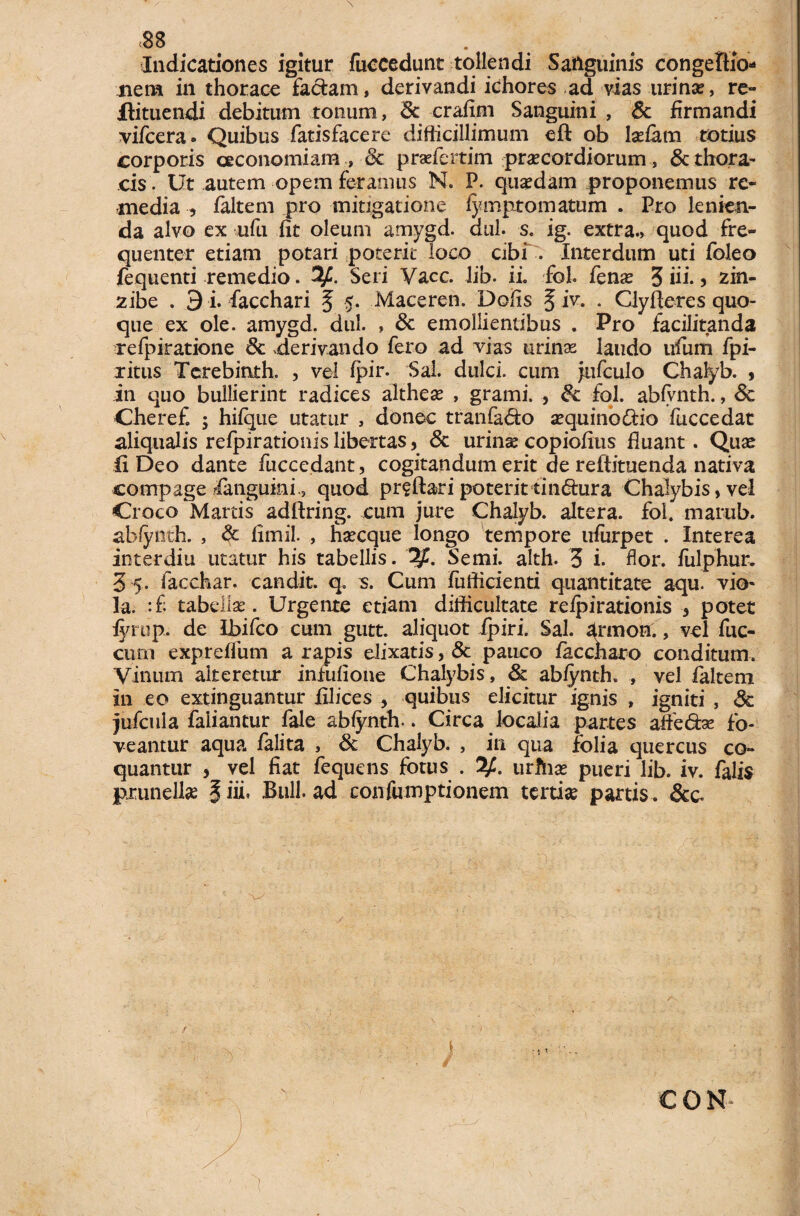 <88 # . Indicationes igitur fuccedunt tollendi Sanguinis congelKo* nem in thorace factam, derivandi ichores ad vias urinas, re- ilituendi debitum tonum, 8c crafim Sanguini , 6c firmandi vifcera. Quibus fatisfacere difiicillimum eft ob lsefam totius corporis oeconomiam , & pradcrtim praecordiorum , & thorax cis. Ut autem opem feramus N. P. quadam proponemus re¬ media , faltem pro mitigatione fymptomatum . Pro lenien¬ da alvo ex ufu fit oleum amygd. dul. s. ig. extra., quod fre¬ quenter etiam potari poterit loco cibf. Interdum uti foleo fequenti remedio. 3f. Seri Vacc. Jib. ii. fol. fenas 3 iii., zin- zibe . 9 i. facchari § $. Maceren. Defis §iv. . Clyfteres quo¬ que ex ole. amygd. dul. , & emollientibus . Pro facilitanda refpiratione 6c .derivando fero ad vias urina? laudo ufum fpi- ritus Tcrebinth. , vel fpir. Sal. dulci, cum jnfculo Chalyb. > in quo bullierint radices altheas , grami. , fol. abfvnth., <§e Cheref. ; hifque utatur , donec tranfa&o asquino&io fuccedat aliqualis refpirationis libertas, & urinas copiofius fluant. Quas fi Deo dante fuccedant, cogitandum erit de reftituenda nativa compage fanguini., quod pr?ftari poterittin&ura Chalybis, vel Croco Martis adftring. cum jure Chalyb. altera, fol. martib. ab/ynth. , & flmil. , hsecque longo tempore ufiirpet . Interea interdiu utatur his tabellis. Semi. alth. 3 i- flor, fulphur, 35. facchar. candit. q. s. Cum fufficienti quantitate aqu. vio¬ la. :fi tabellas. Urgente etiam difficultate refpirationis 3 potet fyrup, de Ibifco cum gutt. aliquot ipiri. Sal. armoh., vel fuc- cum expreffum a rapis elixatis, 3c pauco faccharo conditum. Vinum alteretur infufioue Chalybis, & abfynth. , vel faltem in eo extinguantur filices , quibus elicitur ignis , igniti , & jufcula faiiantur fale abfynth.. Circa localia partes atfeto fo¬ veantur aqua falita , & Chalyb. , in qua folia quercus co¬ quantur , vel fiat fequens fotus . 2/:. urhias pueri lib. iv. falis pxunellse |iii. Bnll. ad confumptionem tertia partis . &c. \>/ f