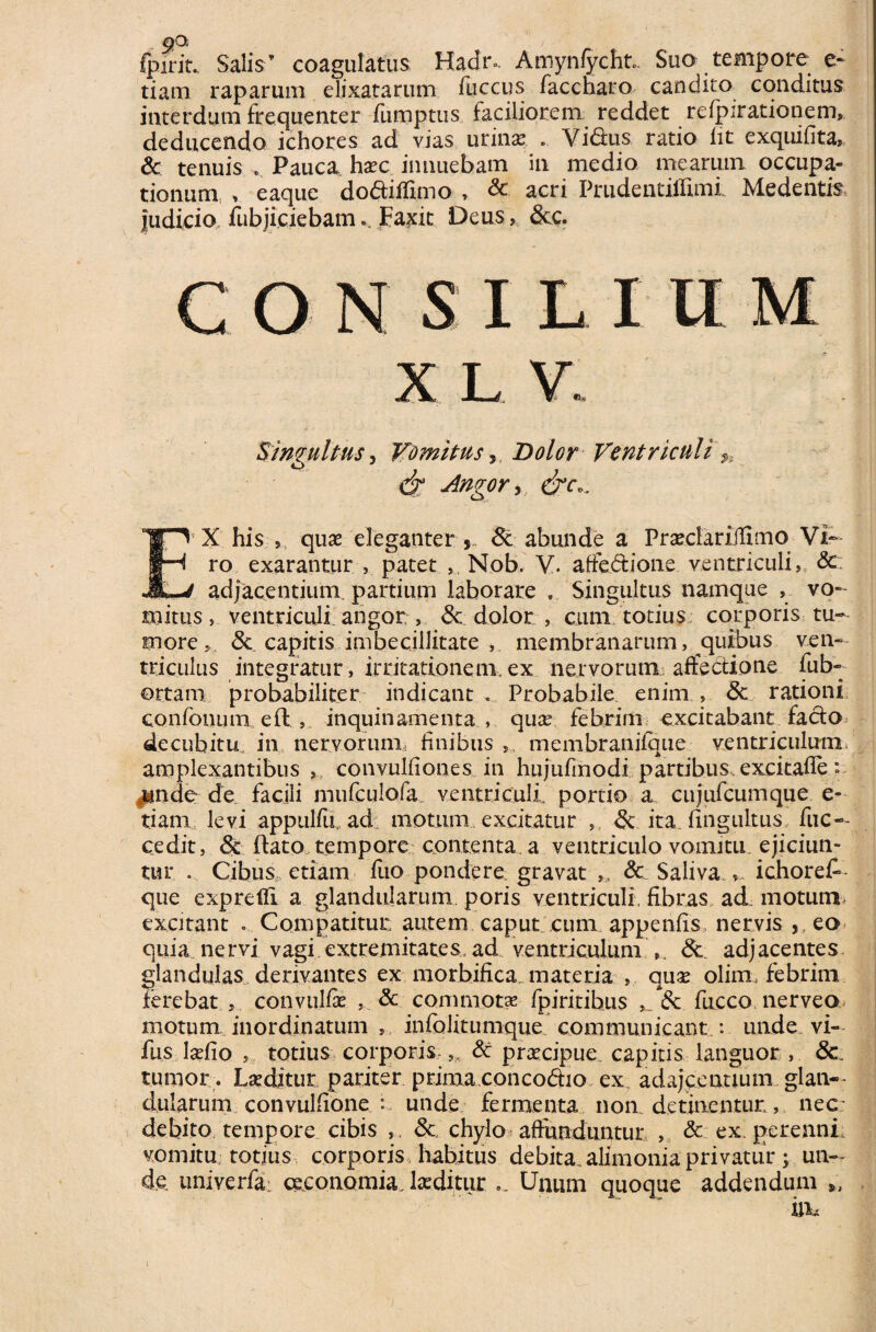 9° fpirit. Salis’ coagulatus Hadr». Amynfycht. Suo tempore e* tiam raparum elixatarum fuccus faccharo candito conditus interdum frequenter fumptus faciliorem reddet refpirationem, deducendo ichores ad vias urinas . Vi&us ratio iit exquifita, & tenuis . Pauca,, haec innuebam in medio mearum occupa¬ tionum , eaque dodiflimo , & acri Prudentiffimi Me dentis judicio fubjiciebam.. Farcit Deus, &c. consilium X L V. Singultus, Vomitus 5 Dolor Ventriculi Angor, E5X his » quae eleganter & abunde a PraeclariJlimo Vi¬ ro exarantur , patet , Nob. V. affectione ventriculi, & 1 adjacentium, partium laborare . Singultus namque , vo¬ mitus , ventriculi angor , <5e dolor , cum totius corporis tu¬ more*. <3c capitis imbecillitate , membranarum, quibus ven¬ triculus integratur, irritationem, ex nervorum affectione fub- ortam probabiliter indicant . Probabile enim , 8c rationi confonunx eft , inquinamenta , quae febrim excitabant facto decubitu, in nervorum finibus membranifque ventriculum amplexantibus , convulfiones in hujufmodi partibus excitafie: .unde de facili mufculofa ventriculi, portio a cujufcumque e- tiarn levi appulfu, ad motum excitatur ,, & ita fingultus fuc-- cedit, & flato tempore contenta a ventriculo vomitu ejiciun¬ tur . Cibus etiam fuo pondere gravat », & Saliva ichoret que expreffi a glandularum poris ventriculi fibras ad motum, excitant . Compatitur autem caput cum appenfis nervis , eo quia nervi vagi.extremitates ad ventriculum <Sc adjacentes glandulas derivantes ex morbifica materia , quae olim, febrim ferebat 5 convulfe & commota fpiritibus ,. & fucco nerveo motum inordinatum , infolitumque communicant .: unde vi- fus laefio totius corporis,,, & praecipue capitis languor , &L tumor. Laeditur pariter primaconcoCho ex adajcentium..glan¬ dularum convulfione : unde fermenta non detinentur,, nec; debito tempore cibis & chylo > affunduntur , & ex perenni, vomitu, totius corporis habitus debita alimonia privatur ; un¬ de univerfa: oeconomia.laeditur Unum quoque addendum „ in.