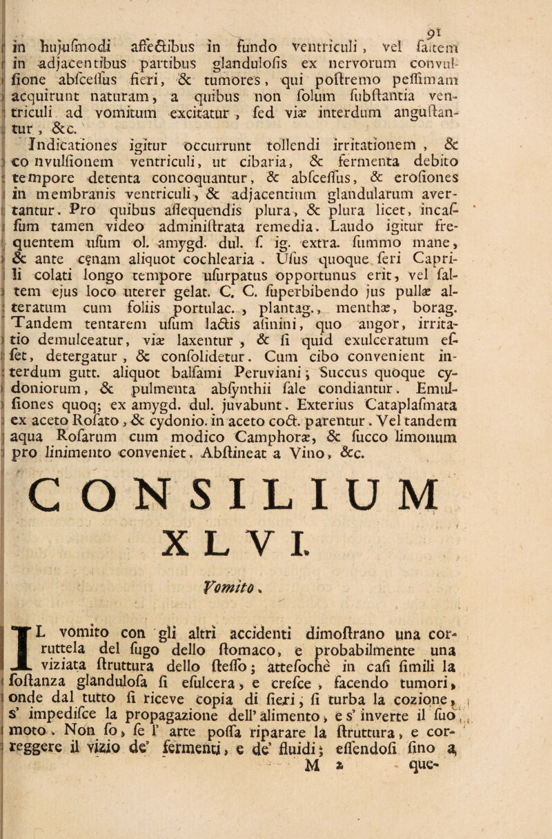 r in hujufmodi afte&ibus in Fundo ventriculi , vel faitem t in adjacentibus partibus glandulofis ex nervorum convtil- fione abfcelfus fieri, Sc tumores, qui potiremo peflimam > acquirunt naturam, a quibus non folum Fubftantia ven¬ triculi ad vomitum excitatur , fed vix interdum anguftan- [| tur , &c. Indicationes igitur occurrunt tollendi irritationem , Sc i eo nvulfionem ventriculi, ut cibaria, Sc fermenta debito I tempore detenta concoquantur, '& abfcefius, & erofiones in membranis ventriculi', Sc adjacentium glandularum aver¬ tantur. Pro quibus aflequendis plura, Sc plura licet, ineat i fum tamen video adminiftrata remedia. Laudo igitur fre¬ quentem illum ol amygd. dul. fi ig. extra, fummo inane, Sc ante c?nam aliquot cochlearia . Ufus quoque feri Capri- I li colati longo tempore ufarpatus opportunus erit, vel fal- i tem ejus loco uterer gelat. C. C. fuperbibendo jus pullae al- : teratum cum foliis portulae. , plantag., menthae, borag. Tandem tentarem ufum ladis afinini, quo angor, irrita¬ tio demulceatur, viae laxentur , & fi quid exulceratum et fet, detergatur , & confolidetur. Cum cibo convenient in- : terdum gutt. aliquot b aliam i Peru vi ani °> Succus quoque cy- Idoniorum, Sc pulmenta abfynthii fale condiantur. EmuL (Iones quoq; ex amygd. dul. juvabunt . Exterius Cataplafimata ex aceto Rofato , Sc cydonio. in aceto co<5h parentur. Vel tandem aqua Rofarum cum modico Camphorae, Sc fucco limomim pro linimento conveniet. Abftineat a Vino, 8cc. CONSILIUM X L V I. Vomito * ; . f - - ( y - , • , I **»■ L vomito coti gli altri accidenti dimoflrano una cor- I ruttela dei (ligo dello ftomaco, e probabilmente una I X viziata ftruttura dello fteflo; attefoche in cafi fimili la i foftanza glandulofa fi efulcera, e crefce * Facetido tumori» i onde dal tutto fi riceve copia di fiejri; fi turba la cozione, $’ impedifee la propagazione delP alimento» es5 inverte il fuo, moto . Ndn fo, (e 1’ arte pofla riparare la ftruttura » e cor- teggere il vizio de3 fermenti 5 e de fluidi • eflendofi fino a, M * que-