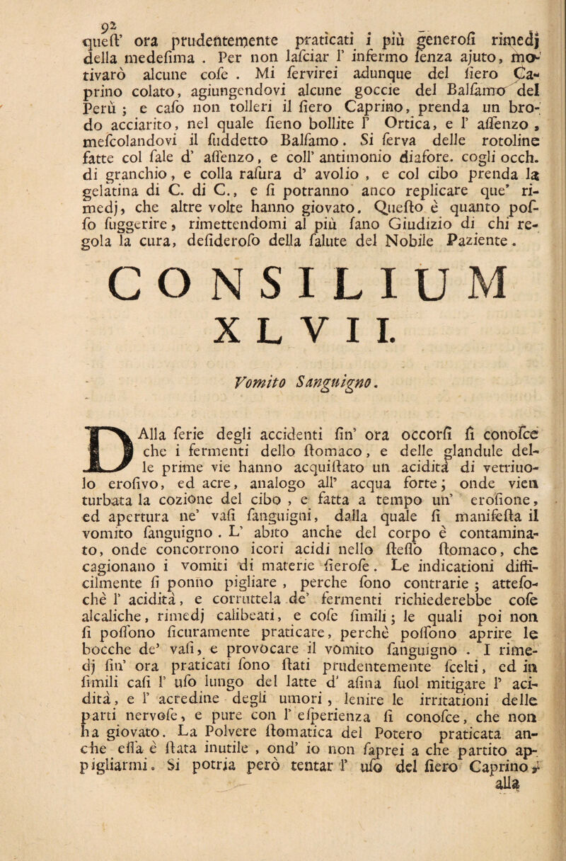 9% % queft’ ora prudeftteiriente praticati i piu generofi rimedj della medefima . Per non lafciar i’ infermo fenza ajuto, mo- tivaro alcune cofe . Mi fervirei adunque dei liero Ca¬ prino colato, agiungendovi alcune goccie dei Ballamur dei Peru; e cafo non tolleri il liero Caprino, prenda un bro- do acciarito, nel quale lieno bollite Y Ortica, e P aflenzo , mefcolandovi ii fuddetto Balfamo. Si ferva delle rotoline fatte coi fale d’ aflenzo, e coli’ antimonio diafore. cogli occh. di granchio, e colla rafura d’ avolio , e coi cibo prenda 1$ gelatina di C. di C., e fi potranno anco replicare que’ ri- rnedj, che altre volte hanno giovato. Quefto e quanto pof- fo fuggerire, rimettendomi al piu fano Giudizio di chi re- gola la cura, defiderofo deUa falute dei Nobile Paziente. C O N SILIU M X L V I I. Vomito Sanguigno. DAlla ferie degli accidenti fin5 ora occorfi fi conofce che i fermenti dello ftotnaco, e delle glandule del¬ le prime vie hanno aequiftato un acidita di vetriuo- 3o erofivo, ed acre, analogo ali’ aequa forte; onde vien turbata la cozione dei cibo , e fatta a tempo uti’ erofione, ed apertura ne’ vafi fanguigni, dalla quale fi manifefta il vomito fanguigno . L’ abito anche dei corpo e contamina¬ to, onde concorrono icori acidi nello fleflo fiomaco, che cagionano i vomiti di materie fierofe. Le indicationi diffi- cilmente fi ponno pigliare , perche fono contrarie ; attefo- che T acidita, e corruttela de’ fermenti richiederebbe cofe alcaliche, rimedj calibeati, e cofe fimili; le quali poi non fi pofibno ficuramente praticare, perche poffono aprire le bocche de’ vafi, e provocare il vomito fanguigno . I rime¬ dj fin5 ora praticati fono flati prudentemente fcelti, ed in fimili cafi T ufo lungo dei latte d* afina fuol mitigare 1’ aci¬ dita, e 1’ acredine degii umori , lenire le irritationi delle pani nervofe, e pure con F elperienza fi conofce, che non ha giovato. La Polvere fiomatica dei Potero praticata an¬ che e fla e fiata inutile , ond’ io non faprei a che partito ap- pigliarmi. Si potria pero tentar F ufo dd fiero Caprino^