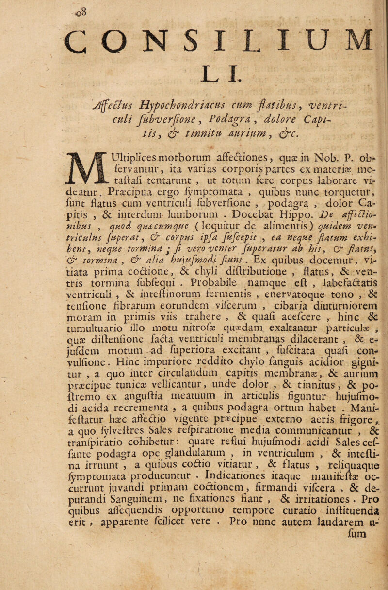 Alectus Hypochondriacus cum flatibus > ventri- fubverflone, Podagra , dolore Capi¬ tis, tinnitu aurium, MUltiplices morborum aftediones, quae .in Nob. P. ol> fervantur, ita varias corporis partes ex materia* me- taftafi tentarunt , ut totum fere corpus laborare vi¬ deatur .■ Praecipua ergo iymptomata , quibus nunc torquetur, furit flatus cum ventriculi fubverflone , podagra , dolor Ca¬ pitis , St interdum lumborum . Docebat Hippo. De affettio- nibus , quod quacumque (loquitur de alimentis) quidem ven¬ triculus fuperat, & corpus ipfa fufcepit , ea neque flatum exhi¬ bent , neque tormina j fi vero venter fuperatur ab his, & flatus^ & tormina , & aha hu)ufmodi fiunt. Ex quibus docemur , vi¬ tiata prima codione, St chyli diflributione , flatus, St ven¬ tris tormina fubfequi . Probabile namque eft , labefadatis ventriculi , St inte(linorum fermentis , enervatoque tono , St tenflone librarum eorundem vile erum , cibaria diuturniorem moram in primis viis trahere , St quali acefcere , hinc St tumultuario illo motu nitrofse quadam exaltantur particulae , quce diftenflone fada ventriculi membranas dilacerant , & e- jufdeni motum ~ad fuperiora excitant , fufcitata quali con- vulflone. Hinc impuriore reddito chylo fanguis acidior gigni¬ tur , a quo inter circulandum capitis membranas. St aurium praecipue tunica; vellicantur, unde dolor , St tinnitus , St po- ilremo ex anguftia meatuum in articulis figuntur hujufmo- di acida recrementa 5 a quibus podagra ortum habet . Mani- feftatur hxc affedio vigente praecipue externo aeris frigore * a quo fylveftres Sales refpiratione media communicantur , St tranlpiratio cohibetur: quare reflui hujulmodi acidi Salescef- fante podagra ope glandularum , in ventriculum , & intefti- na irruunt , a quibus codio vitiatur , & flatus , reliquaque iymptomata producuntur . Indicationes itaque manifeftae oc¬ currunt juvandi primam coctionem, firmandi vifcera , St de¬ purandi Sanguinem, ne fixationes fiant , St irritationes . Pro quibus alfequejidis opportuno tempore curatio inlfituenda erit > apparente fcilicet vere . Pro nunc autem laudarem u- fum