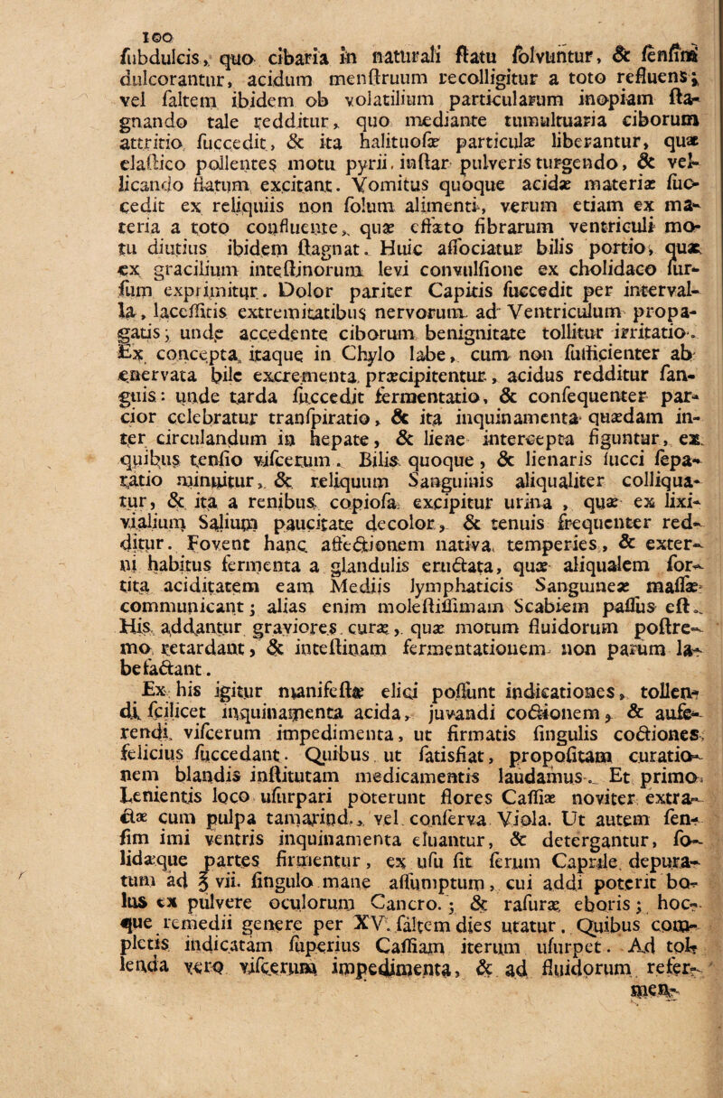 I©Q f ... fu b dulcis >, quo cibaria in naturali ftatu fblvtmtur, §c fennni dulcorantur, acidum menftruum recolligitur a toto refluens;, vel faltem ibidem ob volatilium particularum inopiam fta- gnando tale redditur , quo mediante tumultuaria ciborum attritio, fuccedit» & ita halituofi particula liberantur, quae elaftico pollentes motu pyrii. inflar pulveris turgendo, 8c vel¬ licando Hatum excitant. Vomitus quoque acida? materia? fuo cedit ex reliquiis non fbltim alimenti, verum etiam ex ma¬ teria a toto confluente,, qua? effato fibrarum ventriculi mo¬ tu diutius ibidem ftagnat. Huic afiociatur bilis portio > quae ex gracilium inteiiinorum levi convulfione ex cholidaco mr- fum exprimitur. Dolor pariter Capitis fuccedit per interval¬ la, laccfiitis extremitatibus nervorum, ad Ventriculum propa¬ gatis j unde accedente ciborum benignitate tollitur irritatio . Ex. concepta, itaque in Chylo labe, cum non fulftcienter ab enervata bile excrementa pra?cipitentur, acidus redditur fan- guis: unde tarda fuccedit fermentatio, & confequenter par* cior celebratur tranfpiratio, Sc ita inquinamenta quadam in¬ ter circulandum in hepate, & liene intercepta figuntur, eat quibus tenfio vifcerum. Bilis quoque, & lienaris lucci fepa- ratio minuitur,. & reliquum Sanguinis aliqualiter colliqua- tur, & ita a renibus, copiofa excipitur urina , quae ex lixi- vialium Salium paucitate decolor , & tenuis frequenter red¬ ditur. Fovent hanc affe&ionem nativa, temperies , & exter¬ ni habitus fermenta a glandulis erti&ata, quae aliqualem for- tita ac id.it ace ni eam Mediis lymphaticis Sanguinea? mafla? communicant r alias enim moleftiffimam Scabiem palliis efU. His, addantur graviores, cura?, qua? motum fluidorum poftre- mo retardant, & inteftinam fermentationem non parum la^ befa&ant. Ex his igitur manifefte elici poftimt indicationes, tolleno di fcjlicet inquinamenta acida, juvandi coponem > & aufe¬ rendi vi/cerum impedimenta, ut firmatis fingulis codiones felicius fuccedant . Quibus ut fatisfiat, propofitam curatio¬ nem blandis inflitutam medicamentis laudamus. Et primo Lenientis loco ufiirpari poterunt flores Caffiae no viter extra¬ cta? cum pulpa tanwiod.* vel. conferva Viola. Ut autem fen- fim imi ventris inquinamenta eluantur, & detergantur, fo- lidaque partes firmentur, ex ufu fit ferum Caprile, depura¬ tum ad § vi i. fingulo mane affumptum, cui addi poterit bo¬ lus tx pulvere oculorum Cancro. 5 & rafura? eboris; hoc- que remedii genere per XV; faltem dies utatur. Quibus com¬ pletis indicatam fuperius Cailiam iterum ufurpet. Ad tol? lenda yerq vifferuni impedimenta, & ad fluidorum refer?.