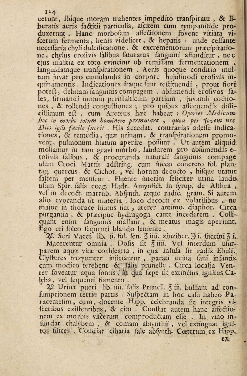 cerunt, ibique moram trahentes impedito tranfpiratu , & li¬ beratis aeris faditii particulis > a (citem cum tympanitide pro* duxerunt . Hanc morbofam aftedionem fovent vitiata vi* fcerum fermenta, lienis videlicet, & hepatis * unde reflante neceharia chyli dulciftcatione, & excrementorum praecipitatio* ne, chylus erofivis falibus faturatus fanguini affunditur > nec ejus malitia ex toto evincitur ob re mi (Tam fermentationem * languidamque tranfpirationem . Aeris quoque conditio mul¬ tum juvat pro cumulandis in corpore hujufmodi erofivis in¬ quinamentis. Indicationes itaque fimt reffituendi , prout fieri potefl, debitam /anguinis compagem , abiinnendi erofivos fa- les, firmandi motum periftalticum partium , juvandi codio- nes , & tollendi congeftiones i pro quibus affequendis diffi¬ cillimum efl , cum Arctetis h£vc habeat 2 Oportet Aledicum hoc in morbo totum hominem permutare , quod per 'Jovem nec Diis ipfis facile fuerit . His accedat, contrarias adede indica- tionesj 8c remedia, quae urinam, & tranfpirationem promo¬ vent, pulmonum hiatum aperire poflunt Ut autem aliquid moliamur in tam gravi morbo, laudarem pro abiumendis e- rofivis falibus , & procuranda naturali fanguinis compage iifum Croci Martis adflring. cum fucco concreto fol. plan- tag. quercus, 8c Cichor. , vel horum decodo , hifque utatur faltern per menfem . Fluente interim feliciter urma laudo Spir. falis coag. Hadr. Amynfid. in fyrup. de Althea s, vel in deccd. marrub. Abfynth. atque radie, grarn. Si autem alio evocanda fit materia , loco decodi ex volatilibus >. ne major in thorace hiatus fiat^ uterer antimo. diaphor. Circa purganda , 8t praecipue hydragoga caute incederem . Colli- quant enim fangumis ma.fTam , <3c meatus magis aperiunt, Ego uti fbleo fequenti blando leniente i. 2/. Seri Vacci lib. ii. fol. fen. 3 iiii. zinziber.„9 i. fu crini 3 fe Macerentur omnia . Dofis fit § iiii. Vel interdum ufur- parem aquae ytx cochlearia , in qua infufa fit radix Ebuli.. Ciyfteres frequenter injiciantur , parati urina fani infantis eum modico terebent, <§c falis prunelle . Circa localia Ven¬ ter foveatur aqua fontisYln qua fiepe fit extindus ignitus Ca~ lybs, vel fequenti fomento . Urinx pueri lib. iiii. falis Prunell. J iii. bulliant ad con-~ fumptionem tertia partis . Sufpedam in hoc c.afu habeo Pa- racentefim, cum, docente Hjpp. celebranda fit integris vi- feeribus exiftentibus, & cito . Conflat autem hanc aifiedio- nem ex morbis vifcerum comprodudam cfie . In vino in-~ fundat chalybem , & comam abfynthii , vel extinguat igni¬ tos filices .. Condiat cibaria fale abfynth. Cceterum ex Hipp,