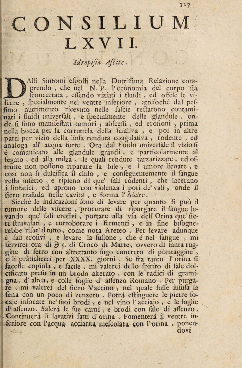 1*7 S I L I U L X V 11. i 'idropijia jPfcite * Alii Sintomi efpofti riella Dottiflima Relazione cora- prendo , che nel N.'P. 1’economia dei corpo fi& (concertata , edendo viziati i fluidi , ed offefe le vi- ; fcere , fpecialmerite nel ventre inferiore , attefoche dal pef- :j fimo nutrimento ricevuto nelle fafcie reftarono contami- i; nati i fluidi univerfali , e fpecialmente deile glandule on- ;i de (i fono manifeftati tumori * abfceffi , ed erofioni , prima nella bocca per la corruttela della fcialiva , e poi in altre parti per vizio della linia renduta coagulativa , rodente , ed analoga ali’ aequa (orte . Ora dal fluido univerfale il vizio (i e comunicato alie glandule grandi , e particolarmente al : fegato , ed alia milza , le quali rendute tarzarizzate , ed of- i trutte non poffono riparare la bile ? e 1’ umore lienare , e c cosi non ii dulcifica il chilo •, e confeguentemente il fangue refta infetto , e ripieno di que’ fali rodenti , che lacerano i linfatici, ed aprono con violenza i pori de3 vafi 5 onde il : iiero trafuda nelle cavita , e forma P Afcite. r Sicche le indicazioni (bno di levare per quanto (i puo il tumore delle vifcere 5 procurare di ripurgare il fangue le¬ vando que* fali erofivi , portare alia via delP Orina que3 fie¬ ri ftravafati > e corroborare i fermenti , e in fine bifogne- rebbe rifar’ii tutto, come nota Areteo . Per levare adunque i fali erofivi , e levare la fufione , che e nel fangue •, mi fervirei ora di 3'5. di Croco di Marte , ovvero di tanta rug- giiie di ferro con altrettanto fugo concreto di piantaggine •, e li praticherei per XXXX. giorni Se fra tanto P orina fi face fle copiofa , e facile , mi vale rei dello fpirito di fale dol- cificato prefb in un brodo alterato , con le radici di grami- gna, d’ alte a, e colle foglie d’ affenzo Romano • Per purga¬ re , mi valerei dei fiero Vaccino ? nel quale fufle iufufa la fena con un poco di zenzero . Potra eftinguere le pietre fo- caje infocate ne* fuoi brodi , e nel vino P acciajo > e le foglie d’ aflenzo. Salera le fue carni , e brodi con fale di aflfenzo , Continuera li lavativi fatti d3 orina . Fomentera jl ventre in¬ feriore con 1’acqua acciarita mefcolata con P orina > ponera dovi /