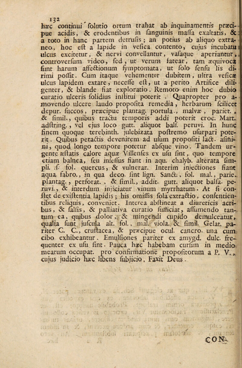 x32 hxc continui Talutio ortum trahat ab inquinamentis praeci¬ pue acidis, & erodentibus in fanguinis mada exaltatis, & a toto in hanc partem detrufis ; an potius ab aliquo extra¬ neo, hoc eft a lapide in vefica contento, cujus incubatu ulcus excitetur, & nervi convellantur, vafaque aperiantur, controverfum video, fed , ut verum fatear, tam aequivoca funt harum afteftionum fymptomata, ut folo fenfli lis di¬ rimi poflit. Cum itaque vehementer dubitem , ultra vefica: ulcus lapidem extare, neceffe eft, ut a perito Artifice dili¬ genter, & blande fiat exploratio . Remoto enim hoc dubio curatio ulceris folidius inftitui poterit . Quapropter pro a- movendo ulcere laudo propofita remedia, herbarum fcilicet depur. fuccos, praecipue plantag, portula., malvae , pariet. & fimih, quibus tradu temporis addi poterit eroc. Mart. adftring., vql ejus loco gutt. aliquot balf peruvi. In hunc finem quoque terebinth. julebizata poftremo ufurpari pote¬ rit. Quibus peta&is devenirem ad ufum propofiti la<ft. afifti* ni, quod longo tempore potetur abfque vino. Tandem ur¬ gente aeftatis calore aqua* Villenfes ex ufu fint, quo tempore etiam balnea, feu iniefihs fiant in aqu. chalyb. alterata fim- pli. :C fol. quercus, & vulnerar. Interim injectiones fiant aqua fabro., in qua deco. fint lign. San&\, fol. mal., parie. plantag., perforat. , & fimih, addit» gutt. aliquot balfa. pe¬ ruvi., & interdum injiciatur vinum myrrhatum. At fi con¬ flet de exiflentia Iapidis; his omiffis fola extraflio, confentien- tibiis reliquis, conveniet. Interea abftineat a diureticis acri¬ bus, Sc falfis, 3c palliativa. curatio fufiiciat, afliunendo tan¬ tum ea, quibus dolor,, & mingendi cupido demulceatur, qualia funt jufcuia ait. fol., mal. viola., & fimil. Gelat, pa¬ riter C. C., cruflacea, & praecipue ocul. cancro, una cum cibo exhibeantur. Emulfiones pariter ex amygd. dulc. fre¬ quenter ex ufu fint. Pauca h$c habebam curfim in medio mearum occupat, pro confirmatione propofitorum a P, V., cujus judicio haec libens fubjicio, Faxit Deus.