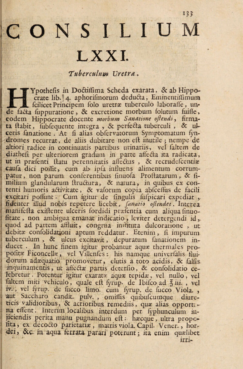 1JJ CONS ILIU LXXI. Tuberculum Uretra * TT Y Ypothefis in DodtifHma Scheda exarata, 8c ab Hippo- §--■ cratelib.^4. aphorirmorum dedu<fta, Eminentiffimum JL i fcilicet Principem folo uretrae tuberculo laboraffe, un¬ de fa&a fuppuratione , & excretione morbum folutum fuifle, eodem Hippocrate docente morbum Sanatione oflendi, firma¬ ta ftabit, fubfequente integra y 8c perfe&a tuberculi , & ul¬ ceris fanatione . At fi alias obfervatorum Symptomatum fyn- /dromes recurrat, de aliis dubitare non eft inutile ; nempe de altiori radice in continuatis partibus urinariis, vel faltem de diathefi per ulteriorem gradum in parte affe&a ita radicata, ut in pradenti ftatu perennitatis affectus , <5c reemdefeentiae eaufa dici polii t, cum ab ipfa influens alimentum corrum¬ patur , non parum conferentibus finuofa Proflatarum * & fi- milium glandularum flrudura, & natura, in quibus ex con¬ tenti humoris adivitate, & vaforum copia abfcefliis de facili excitari poffunt« Cum igitur de lingulis fufpicari expediat , i fidenter illud nobis repetere licebit, fanatio ojlendet. Interea manifefta exiftente ulceris lbrdidi pradentia cum aliqua finuo- f litate , non ambigua emanat indicatio , leviter detergendi id r 1 quod ad partem affluit r congrua inflituta dulcoratione , ut i debitae confolidationi aptum reddatur. Etenim, fi impurum i tuberculum , & ulcus excitavit, depuratum fanationem in- ! ducet . In hunc finem igitur probantur aqua? thermales pro- :i polita Ficoncellas, vel Vilienfes;. his namque univerfalis flui¬ dorum adasquatio promovetur, elutis a toto acidis, & fallis inquinamentis, ut ark&as partis deterito, & confolidatio ce- ij lebretur. Potentur igitur exarata? aquas tepida?, vel nullo, vel ! faltem miti vehiculo, quale eft fyrup. de Ibifco ad § iii. , vel iv.‘, vel fyrup. de fuceo limo, cum fyrup. de fucco Viola. , j aut Saccharo candit. pulv. , omiffis quibufeumque diure- i ticis validioribus, Sc acrioribus remediis, quas alias opporti- : na. ellent. Interim localibus interdum per fyphunculum in¬ jiciendis perita manu pugnandum eft: haecque, ultra prope» fita, ex decocto parietariae, matris viola. Capil. Vener., hor- dei, in aqua ferrata parari poterunt j ita enim quaelibet xm»