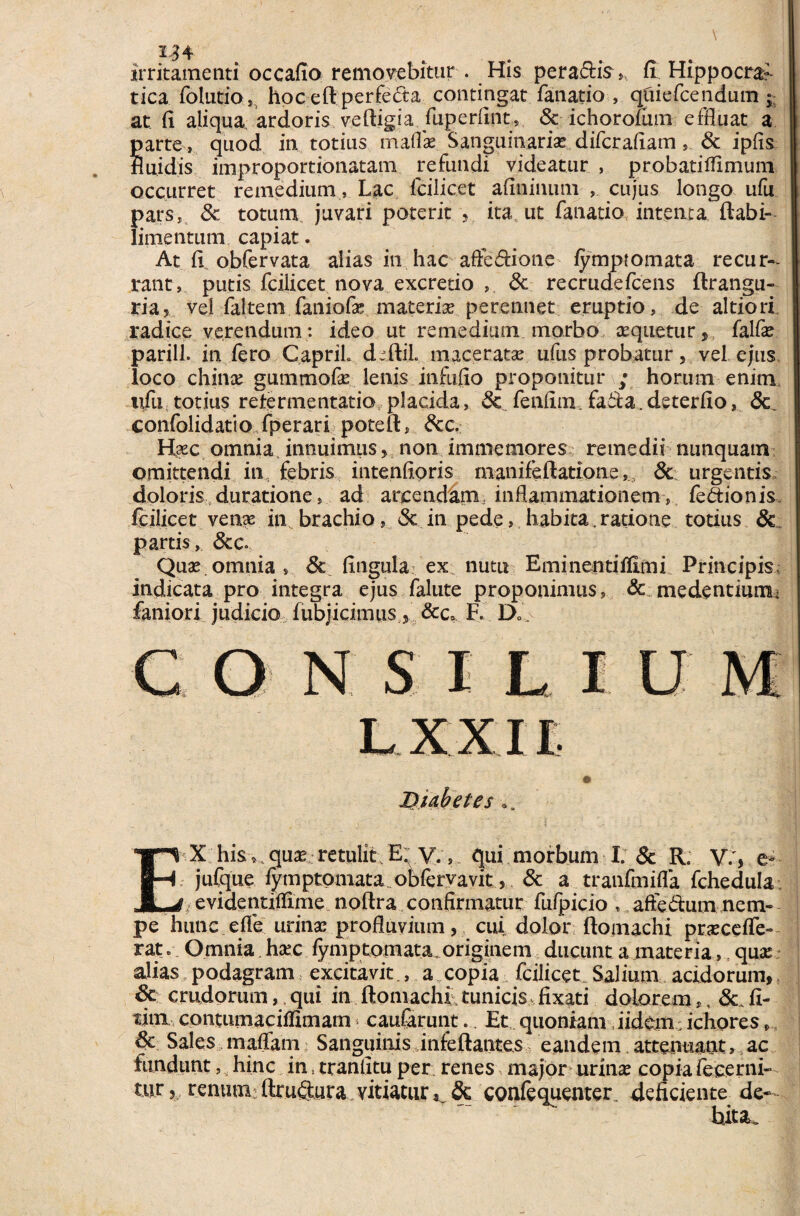 1^4 irritamenti occafio removebitur . His pera&is, fi Hippo era- tica folutio, hoceftperfe&a contingat fanatio , qfciefcendum ; at fi aliqua ardoris veftigia fuperfint, & ichorofum effluat a arte , quod in totius maflae Sanguinariae diferafiam, & ipfis uidis improportionatam refundi videatur , probatifflmum occurret remedium, Lac fcilicet afininum , cujus longo ufu pars, 8c totum juvari poterit , itatut fanatio intenta ftabi- limentum capiat. At obfervata alias in hac affedione lympiomata recur¬ rant, putis fcilicet nova excretio , & recrudefcens ftrangu- ria, vel faltem faniofae materiae perennet eruptio, de altiori radice verendum: ideo ut remedium morbo aequetur,, falfae parili, in fero CapriL deftil. maceratae ufus probatur, vel ejus loco chinae gummofae lenis infufio proponitur ; horum enim ufu totius reter me ntatio placida, Sc feniim fa&a. deterfio, confolidatio fperari poteft, dcc. H«c omnia innuimus, non immemores remedii nunquam omittendi in febris intenfioris manifeftatione& urgentis doloris duratione, ad arcendam inflammationemfedionis fcilicet venae in brachio, & in pede, h abita. ratio ne totius & partis, &c* Quas.omnia, 6c fingula ex nutu Eminentiflimi Principis» indicata pro integra ejus falute proponimus, & medentiumu faniori judicio fubjicimus , &Ca F. D» o n s i l i u L.XXU Diabetes.. T» X his, quae retulit E. V.» qui morbum I. & R. V., e- jufque fymptomata obfervavit, & a tranfinifla fchedula JLj- evidentiflime noftra confirmatur fufpicio , aftedum nem¬ pe hunc ede urinas profluvium, cui dolor ftomachi praecede- rat. Omnia haec fymptomata originem ducunt a materia, quae alias„ podagram excitavit., a copia fcilicet. Salium acidorum, 8c crudorum,,qui in ftomachi,tunicis fixati dolorem», & fi- tini contumaciilirnam caufarunt.. Et quoniam iidem; ichores, & Sales maffam Sanguinis infeftantes eandem.attenuant, ac fundunt, hinc in * tr an litu per: renes major urinae copia decerni¬ tur 3 renum ftruftura vitiatur& confequenter deficiente de¬ bita».