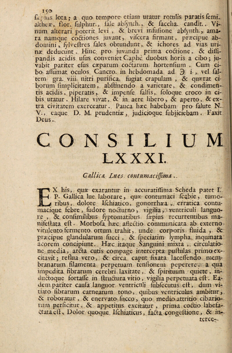 fl-ius iota; a quo tempore etiam utatur rotulis paratis femi.. aithese , flor., fulphur., fale abiynrh. & faccha., candit.. Vi¬ num alterari poterit levi , & brevi mfufione abfynth., ama¬ ra namque codiones juvant, vifcera firmant, prcecipue ab¬ domini , fylveftres Tales obtundunt, dc ichores ad vias uri¬ nae deducunto Hinc; pro juvanda prima codione, dt dilfi- pandis acidis ufiis conveniet Caphe duobus horis a cibo; ju¬ vabit pariter efus caeparum codarum hortenfium . Cum ci¬ bo afliimat oculos. Cancro, in hebdomada ad £ i-, vel Tai- tem gra. viii, nitri purifica, fugiat crapulam , & quserat ci¬ borum fimplicitatemabftinendo a varietate, dt condimen¬ tis acidis*, piperatis, & impenfe Talfis,. Toloque croco in ci¬ bis utatur. Hilare vivat, & m aere libero, & aperto, & ex¬ tra civitatem exerceatur.. Pauca hsec habebam pro falute N.. V., eaque D. M. prudenti* ^ judicioque fubjiciebam. Faxic Deus. N S I L I Gallica, Lues contumaciffima i EX his, quae exarantur in accuratifiima Scheda patet I' P» Gallica lue, laborare * quae contumaci fcabie, tumo¬ ribus, dolore Ifchiatico, gonorrhaea erratica contu- macique febre , Tudore nodurno 5 vigilia > ventriculi languo¬ re , dc confimilibus fyptomatibus Taepius recurrentibus ma- nifctlata eft. Morbofa hxc aftedio communicata, ab externo virulento fermento ortum trahit, unde corporis fluida ,, de praecipue glandularum fucci , dt fpeciatim lympha, inquinata' acorem concipiunt. Haec itaque Sanguini mixta , circulatio¬ ne media, arda cutis compage intercepta puftulas primo ex¬ citavit ; reflua vero, de circa caput fixata laceifendo mem¬ branarum filamenta perpetuam tenfionem peperere , a qua impedita fibrarum cerebri laxitate, dc fpirituum quiete , in- dudoque fortalfe in ilrudura vitio , vigilia perpetuata eft. Ea¬ dem pariter caufa languor ventriculi lubfecutus eft, dum vi¬ tiato fibrarum carnearum tono, quibus ventriculus ambitur dt roboratur , dc enervato fiicco, quo medio attritio cibario¬ rum perficitur, dt appetitus excitatur , prima codio labeta- data e fiDolor quoque.. Ifchiaticus, fada, congeftione, dt in-- terce— N. -