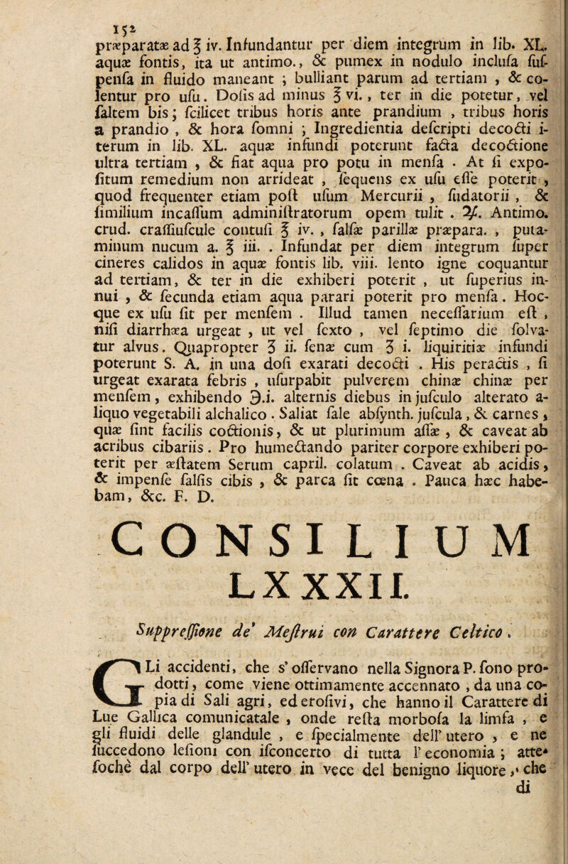 IS2 pr«paratas ad § iv. Infundantur per diem integrum in lib. XL. aquae fontis, ita ut antimo., & pumex in nodulo inclufa fuf peilfa in fluido maneant i bulliant parum ad tertiam , & co¬ lentur pro ufu. Dolis ad minus § vi., ter in die potetur, vel faltem bis; fcilicet tribus horis ante prandium , tribus horis a prandio , 3c hora fomni i Ingredienda deferipti deco di i- terum in lib. XL. aquae infiindi poterunt fada decodione ultra tertiam , 6c fiat aqua pro potu in menfa . At fi expo¬ litum remedium non arrideat , fequens ex ufu elfe poterit , quod frequenter etiam poft ufum Mercurii , fudatorii , & iimilium incaffum adminiftratorum opem tulit . Antimo. crud. crafliufcule contuli § iy- » fatfe parili# pr#para. , puta¬ minum nucum a. § ii i. . Infundat per diem integrum luper cineres calidos in aquse fontis lib. viii. lento igne coquantur ad tertiam, & ter in die exhiberi poterit , ut fuperius in¬ nui , & fecunda etiam aqua parari poterit pro menfa. Hoc- que ex ufu fit per menfem . Illud tamen necelfarium eft » nili diarrh#a urgeat , ut vel fexto , vel feptimo die folva- tur alvus. Quapropter 3 ii. fen# cum 3 i. liquiritiae infundi poterunt S. A. in una doli exarati decodi . His peractis , fi urgeat exarata febris , ufurpabit pulverem chinas chin# per menfem, exhibendo 9.i. alternis diebus in jufculo alterato a- liquo vegetabili alchalico . Saliat fale abfynth. jufcula, & carnes * qiise fint facilis codionis, Sc ut plurimum alf# , & caveat ab acribus cibariis . Pro humedando pariter corpore exhiberi po¬ terit per «flatem Serum capril. colatum . Caveat ab acidis, & impenfe fallis cibis , «Sc parca fit ccena . Pauca h#c habe¬ bam, &c. F. D. CONSI L I UM LX XXII. Suppreffione de* Meji rui con Carattere Celtico. GLi accidenti, che s’ olfervano nella Signora P. fono pro- dotti , come viene ottimamente accennato , da una co¬ pia di Sali agri, ederofivi, che hannoil Carattere di Lue Gallica comunicatale , onde refla morbofa la limfa , e gli fluidi delle glandule , e Ipecialmente delf utero , e ne fuccedono leliom con ifconcerto di tutta 1’ economia j atte* foche dal corpo deli’utero in ve ce dei benigno liquore che di