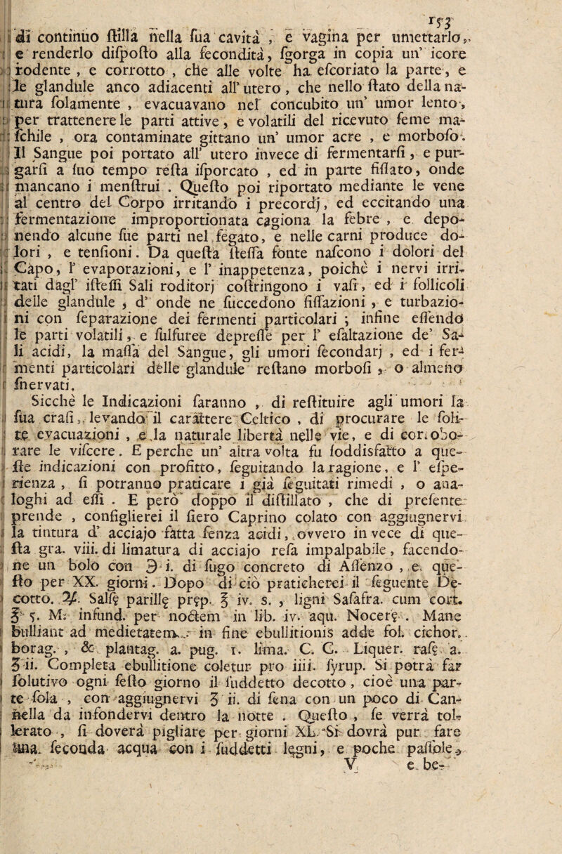 - i'di continuo flilla nella Tua cavita , e vagina per timettarlo,, ! e renderlo diipofto alia fecondita , igorga in copia uiV icore ; rodente , e corrotto , che alie volte ha. efcoriato la parte , e le glandule anco adiacenti ali’utero, che nello ftato dellana- n tura folamente , evacuavano nel concubito un umor lento , : per trattenerele parti attive, e volatili dei ricevuto feme ma^ :; ichile , ora contaminate gittano unJ umor acre , e morbofo;. II Sangue poi portato ali’ utero invece di fermentari! , e pur- ; gari! a luo tempo refta ifporcato , ed in parte fifiato, onde mancano i menftrui . Queilo poi riportato mediante le vene al centro dei Corpo irritando i precordj, ed eccitando una :: iermentazionc improportionata cagiona la febre , e depo* : nendo alcune fue parti nel fegato, e nelle carni produce dou lori , e tenlioni. Da quefta iteifa fonte nafcono i dolori dei Is Capo, T evaporazioni, e 1’ inappetenza, poiche i nervi irrfe li tati dagl’ iileifi Sali roditorj coftringono i vafi, ed r follicoli deile glandule * ds onde ne fuccedono fifiazioni 5 e turbazio- i ni con feparazione dei fermenti particolari ; infine edendo : le parti volatilie fulfuree deprede per V efaltazione de’ S&* ii acidi, la mada dei Sangue, gli umori fecondarj , ed! i fer-> menti particolari delle glandule reftano morbod o ahneno r fnervati. • ■ ! Sicche le Indicazioni faranno , di reflituire agli umori la fua crafi levanddril carattere Celtico , di procurare le Toife te evacuationi , e,la naturale liberta nelle vie, e di eonobo- rare le vifcere. £ perche un’ aitra volta fu loddisfatto a que- fle indicazioni con profitto, ieguitando laragione, e 1’ dpe^- i rienza , ii potranno praticare i gja feguitati rirnedi , o aaa- Ioghi ad eift . E pero' doppo il diflillato , che di prefente: prende , configlierei il liero Caprino colato con aggiugnervi I la tintura d’ acciajo fatta fenza acidi, ovvero invece di que- fta gra. viii.di limatura di acciajo refa impalpabile, facendo- ne un bolo con 3 i. di fugo concreto di Afienzo , e. que- flo per XX. giorni. Dopo di cio praticherei il feguente De- i cotto. Salii pari% pr^p. 5 iv. s. , ligni Safafra. cum cort. §• 5. M:. infund. per nodem in lib. iv. aqu. Nocer? . Mane bullianrad medietatenw in fine ebullitionis adde fol. eidior». borag. , dt plantag. a. pug. 1. lima. C. G. Liquer. rai? a. 3 ii. Completa ebullitione coletur pro iiii. fyrup. Si petra far i folutivo ogni fefto giorno il liiddetto decotto, cioe una par*r 1 te fe>ia , con aggiugnervi 3'ii. di fena con un poco di Cam nella da infondervi dentro la notte . Quefto , fe verra tofe krato , fi dovera pigliare per giorni XL STdovra pur fare ima. fecoada aequa con i fuddetti kgni, e poche paffple*