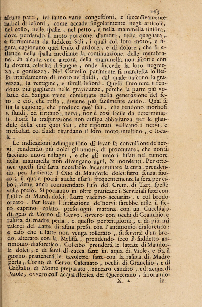 radici di lefioni , come accade fingolarmente negli arti coli» : nel collo, nelle fpalle , nel petto , e nella mammella finiflra» ; dove perdendo il moto porzione dumori , refla, quagliata , : e. ferruminata da fuddetti Sali , i quali coi loro moto , e fi- j gura, cagionano quel fenfo d’ardore , e di dolore che fi e- . itende nella fpalla'mediante la continuazione delle membra- ne . In alcune, vene. ancora della mammella non jfcorre con , la dovuta celerita il Sangue , onde fuccede la loro negrez- 2 za, e gonfiezza. Nel Cervello parimente fi manifefta lo flefi | fp ritardamento di moto ne’ fluididal quale nafcono lagra* il vezza, la vertigine, e fimili lefioni . Quefti fintommi. fi ren- l dono piu. gagliardi. nelle gravidanzeperche la parte piii vo- I latile dei Sangue viene confumata nella generazione dei fe- :i to, e cio, che refla , diviene piii facilmente acido.. Qual fi j fia la cagione, che produce que’ fali , che rendono morbofi i i, fluidi, ed irritano i nervi, non e cosi facile, da dcterminar- [ fi . Forfe. la trafpirazione non diliipa abbaflanza per le glan- [ dule della cute quei. Sali , che riportati veilicano i nervi , e i mefcolatl co’ fluidi ritardano il loro moto,inteftino ,, e loca- i le o. Le indicazioni’ adunque fono di levar Ia: convulfione de’ner* i vi, rendendo piii dolci gli umori, di proccurare, che nonfi facciano nuovi riftagni , e che gli umori fiflati nel tumore I della. mammella. non divengano agri, & mordenti . Per otte— aer quefti fini faria necefiario incamminare la cura:, prenden- I: do per Leniente 1’ Olio di Mandorle.. dolci: fatto fenza fuo- co il quale potra. aache ufarfi frequentemente Ia fera per ci- J bo; viene aneo commendato Tufo dei Crem., di Tart. fpeffe volte prefo.. Si potranno in oltre praticare i Serviziali fatti con 1 L Oiio di Mand, dolci, Latte. vaccino acciarito , e coi brodo :: orzato .. Per levar 1’ irritazione denervi farebbe. utile il.fie- ; ro caprino colato, prefo ogni mattina con un Cucchiajo :i di gelo di Corno d! Cervo, ovvero con occhi di Granchio, e I rafura di madre perla , e quefto per xii giorni; e du piu, mi | valerei dei: Latte ai afina prefo conT antimonio diaforetico r. | e cafo che. il, latte non venga.tollerato > IL fer vira d’un bro- 4 do alterato. con; la Meliffa , prendendo^ feco il fuddetto an- i timonio diaforetico . Coi cibo prendera le lattate di Mandor¬ le dolci , e di femi. di zucca. fatte in< aqua di. Viole,, e fra il. giorno pratichera le tavolette fatte con. la rafiira di. Madre i: perla, Corno di Cervo> Calcinato , occhi di Granchio , e di Criftailo di Monte preparato ,, zuccaro candito , ed aequa di^ Vdole ? ovvero colf aequa ifterica dei Quercetano , irrorando— I m- 1 ■ le.