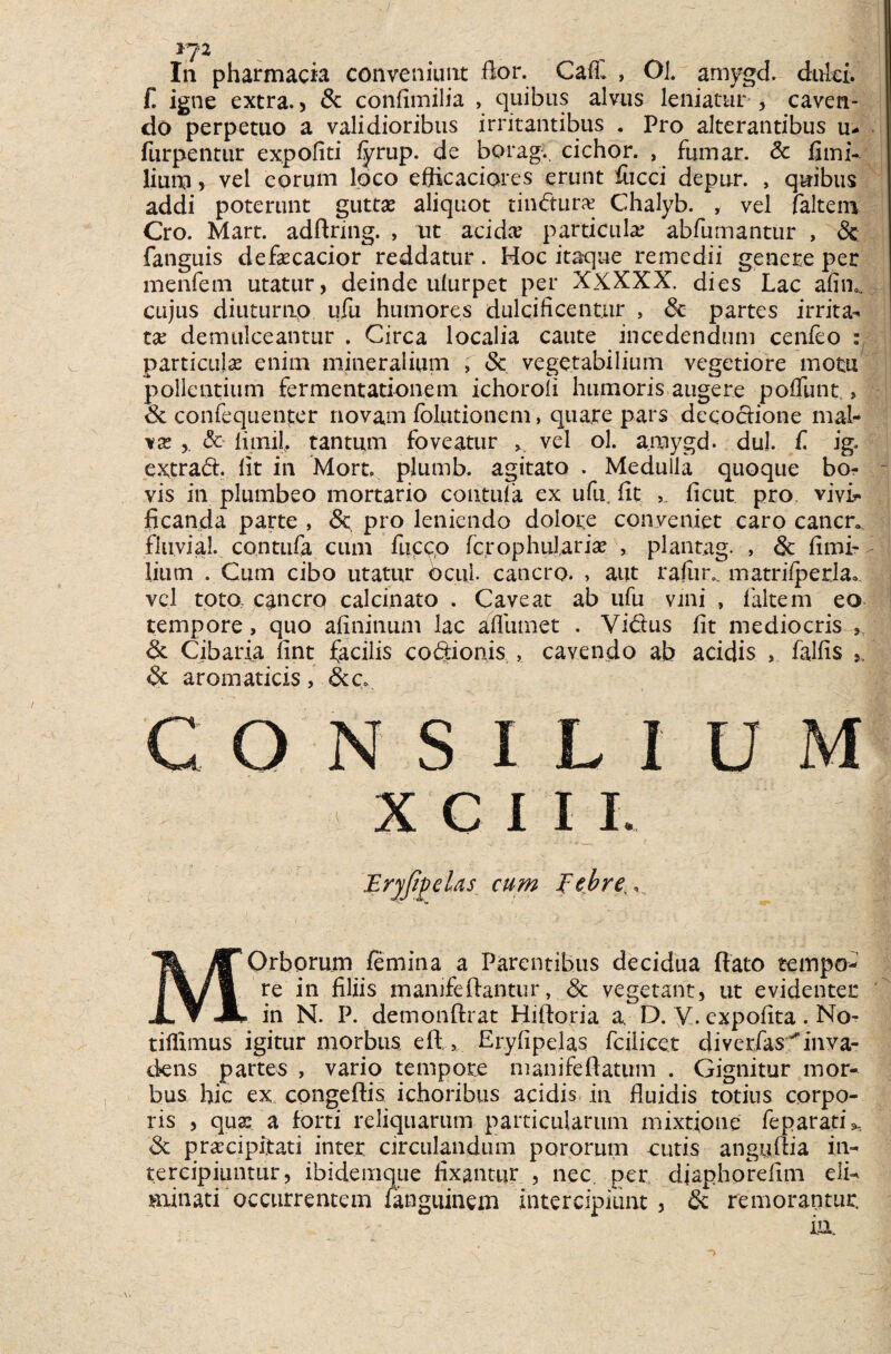 IJ2 In pharmacia conveniunt flor. CaC , Ol. amygd. dulci, f. igne extra.) Sc confimilia , quibus alvus leniatur , caven¬ do perpetuo a validioribus irritantibus . Pro alterantibus u* furpentur expoliti fyrup. de borag.. cichor. , fumar. Sc fimi- lium) vel eorum loco eflicaciores erunt fiicci depur. , quibus addi poterunt guttas aliquot tindura? Chalyb. , vel faltem Cro. Mart. adftring. , ut acidas particula; abfumantur , Sc fanguis defascacior reddatur. Hoc itaque remedii genere per menfem utatur, deinde ulurpet per XXXXX. dies Lac afim cujus diuturtip ufu humores dulcificentur , Sc partes irrita¬ ta; demulceantur . Circa localia caute incedendum cenfeo : particulas enim mineralium , Sc vegetabilium vegetiore motu pollentium fermentationem ichoroii humoris augere poliunt., Sc confequenter novam fblutionem, quare pars decoctione mal¬ va; & limil, tantum foveatur >. vel ol. amygd. dul. f. ig. extrad. Iit in Mort, plumb. agitato . Medulla quoque bo- - vis in plumbeo mortario contufa ex ufu, fit ficut pro vivi¬ ficanda parte , Sc pro leniendo dolore conveniet caro cancr. fluvia!, contufa cum fucco fc,rophul,arias , plantag. , Sc fimi- lium . Cum cibo utatur ociiL cancro. > aut rafiin. matrifperla» vel tota cancro calcinato . Caveat ab ufu vini , faltem eo tempore, quo afininum lac afliunet . Vidus fit mediocris , Sc Cibaria fint facilis codionis , cavendo ab acidis , falfis s, Sc aromaticis, Stc» ONSILIUM X C I I I. Eryfigelas cum Febre MOrborum femina a Parentibus decidua flato tempo¬ re in filiis mamfeftantur, Sc vegetant, ut evidenter in N. P. demonftrat Hiftoria a D. V. cxpofita . No- tillimus igitur morbus eft , Eryfipelas fcilicet diverfas^inva¬ dens partes , vario tempore manifeflatum . Gignitur mor¬ bus hic ex congeftis ichoribus acidis in fluidis totius corpo¬ ris , qua; a forti reliquarum particularum mixtione feparatiX, Sc prascipitati inter circulandum pororum cutis anguflia in¬ tercipiuntur, ibidemque fixantur , nec per, diaphorefim eli¬ minati occurrentem fanguinem intercipiunt , Sc remorantur