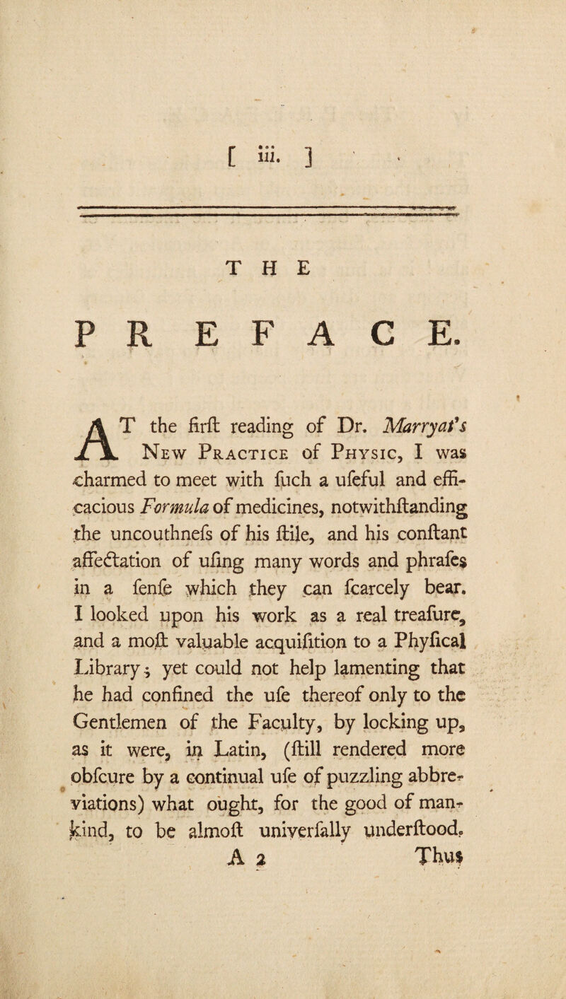 THE » T the firft reading of Dr, Marryat's JLjL New Practice of Physic, I was charmed to meet with fuch a ufeful and effi¬ cacious Formula of medicines, notwithftanding the uncouthnefs of his ftile, and his conftant afiedtation of ufing many words and phrafes in a fenfe which they can fcarcely bear. I looked upon his work as a real treafure, and a mod; valuable acquisition to a Phyfical Library $ yet could not help lamenting that he had confined the ufe thereof only to the Gentlemen of the Faculty, by locking up, as it were, in Latin, (ftill rendered more obfeure by a continual ufe of puzzling abbrer viations) what ought, for the good of man¬ kind, to be aimoft uniyerfally underftoodo A 2 Thus