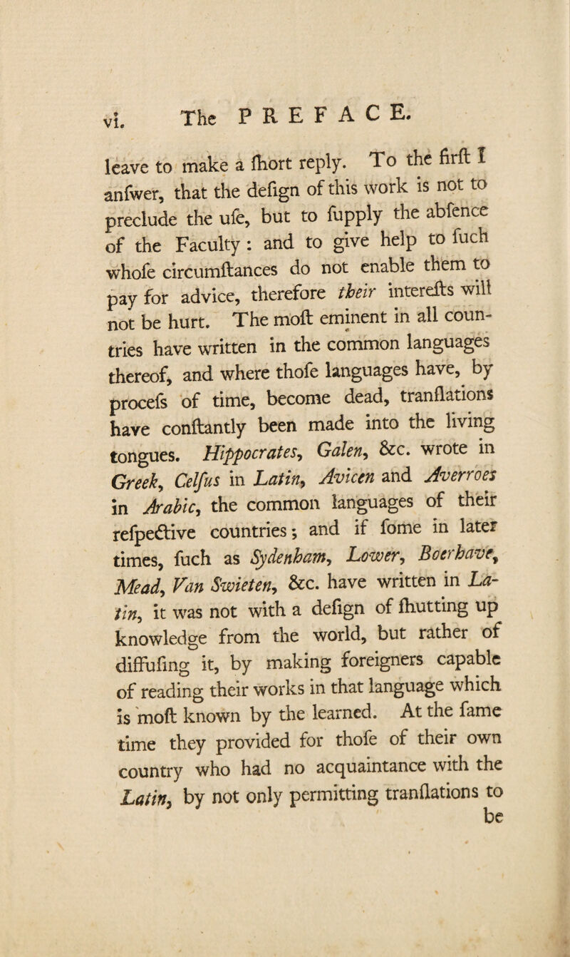 leave to make a fhort reply. To the firft I anfwer, that the defign of this work is not to preclude the ufe, but to fupply the abfence of the Faculty: and to give help to fuch whole circumftances do not enable them to pay for advice, therefore their interefts will not be hurt. The moll eminent in all coun¬ tries have written in the common languages thereof, and where thofe languages have, by procefs of time, become dead, tranflations have conftantly been made into the living tongues. Hippocrates, Galen, Sec. wrote in Greek, Celfus in Latin, Avicen and Averroes In Arabic, the common languages of their refpeftive countries and if fome in late* times, fuch as Sydenham, Lower, Boa have. Mead, Van Swieten, Sec. have written in La¬ tin, it was not with a defign of fhutting up knowledge from the world, but rather of diffufmg it, by making foreigners capable of reading their works in that language which is mod known by the learned. At the fame time they provided for thofe of their own country who had no acquaintance with the Latin, by not only permitting tranflations to