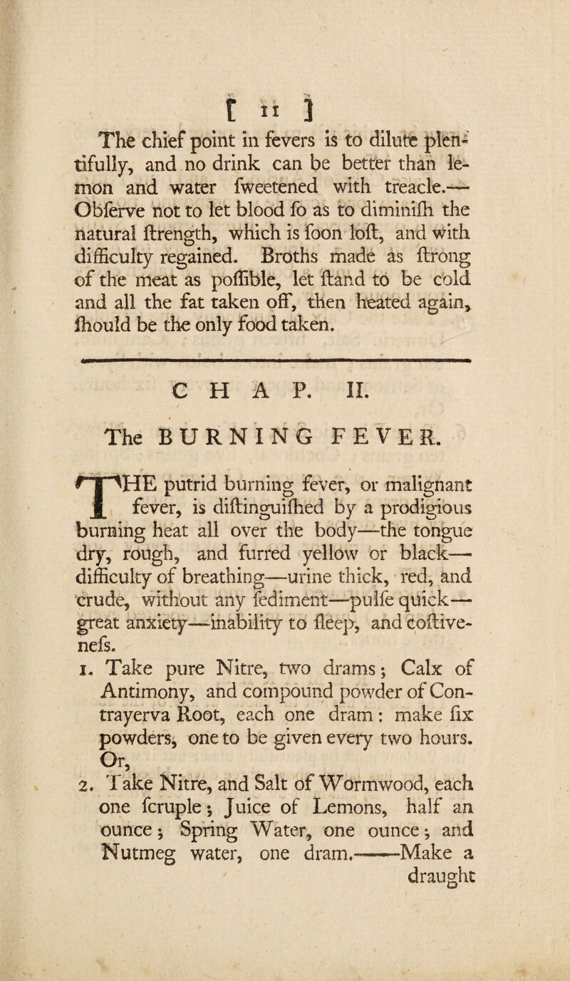 t it 3 The chief point in fevers is to dilute plen¬ tifully, and no drink can be better than le¬ mon and water fweetened with treacle.— Obferve not to let blood fo as to diminifh the natural ftrength, which is foon loft, and with difficulty regained. Broths made as ftrong of the meat as poffible, let ftand to be cold and all the fat taken off, then heated again, Ihould be the only food taken. CHAP. II. The BURNING FEVER. THE putrid burning fever, or malignant fever, is diftinguifhed by a prodigious burning heat all over the body—the tongue dry, rough, and furred yellow or black—- difficulty of breathing—urine thick, red, and crude, without any fediment—pulfe quick- great anxiety—inability to fteep, and coftive- nefs. i. Take pure Nitre, two drams; Calx of Antimony, and compound powder of Con- trayerva Root, each one dram: make fix powders, one to be given every two hours. Or, 2. Take Nitre, and Salt of Wormwood, each one fcruple y Juice of Lemons, half an ounce *, Spring Water, one ounce; and Nutmeg water, one dram.-—Make a draught