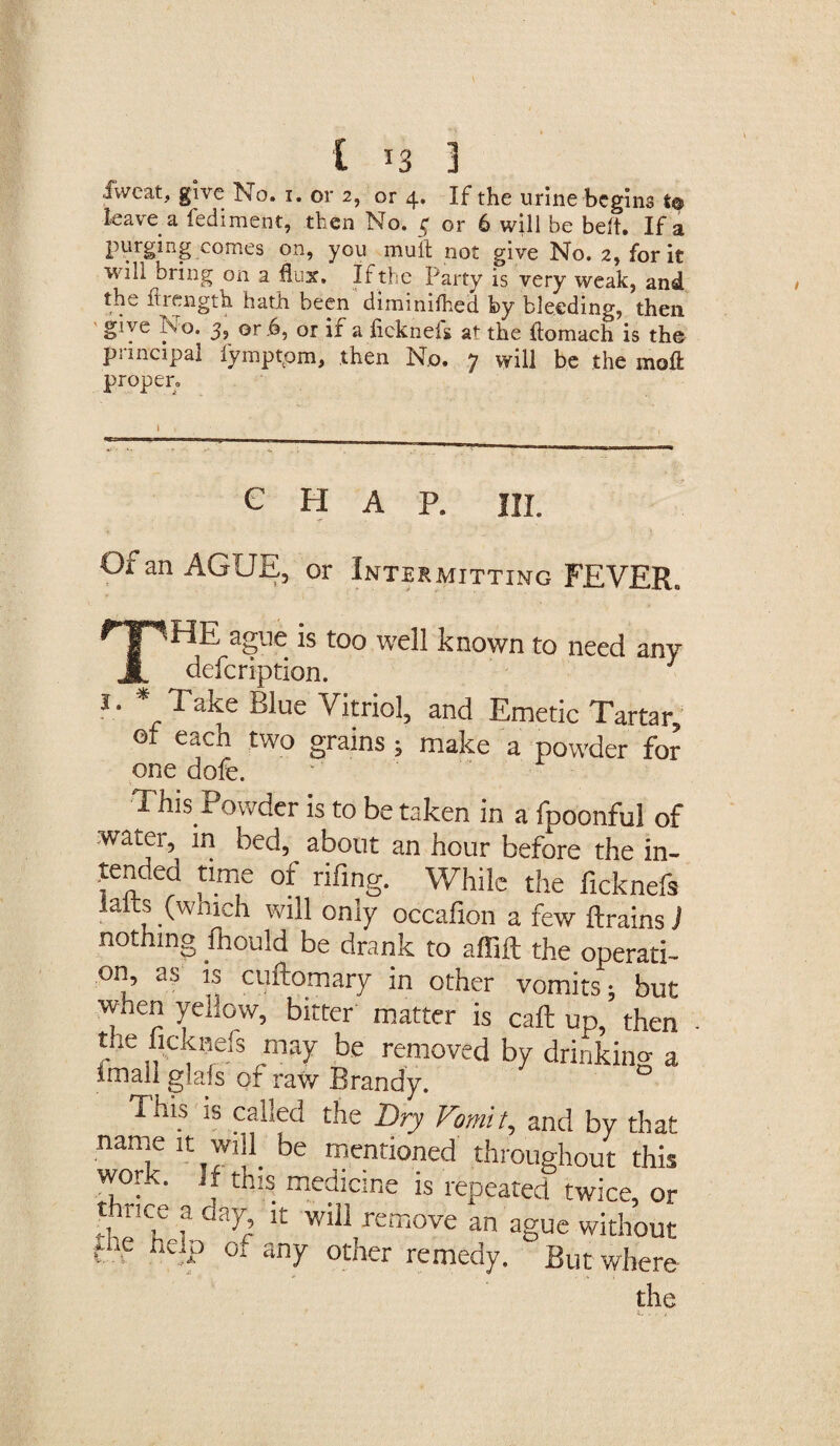 C T3 3 fweat, give No. i. or z, or 4. If the urine begins i® leave a fediment, then No. 3 or 6 will be belt. If a purging comes on, you mult not give No. 2, for it will bring on a flux. If the Party is very weak, and the flrength hath been diminifhed by bleeding, then give No. 3, or .6, or if a hekneis at the ftomach is the principal fymptpm, then No. 7 will be the moll proper. CHAP. HI. Or an AGUE, or Intermitting FEVER. TsHE ague is too well known to need any defeription. 1. * Take Blue Vitriol, and Emetic Tartar, of each two grains; make a powder for one dofe. This Powder is to betaken in a fpoonful of .water, in bed, about an hour before the in¬ tended time of rifing. While the ficknefs s (wmeh will oniy occafion a few ftrainsJ not ing fhoUid be drank to afiift the operati¬ on, as is cuftomary in other vomits; but when yellow, bitter matter is call up,’ then the ficknefs may be removed by drinking a imali glafs of raw Brandy. This is called the Dry Vomit, and by that name it will be mentioned throughout this work, if this medicine is repeated twice, or tarice a day it will remove an ague without df h£JP 0i any other remedy. But where