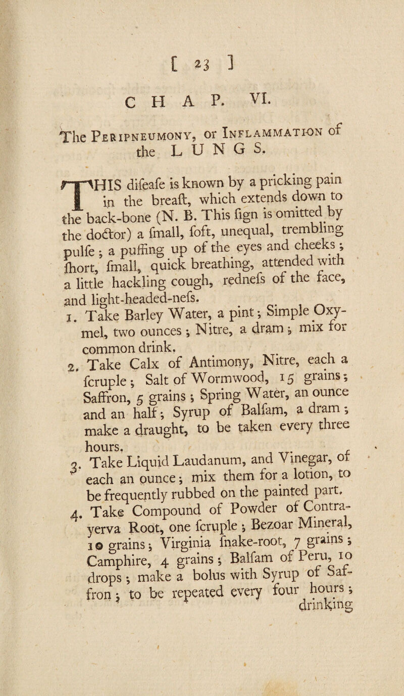 CHAP. VI. The Peripneumony, or Inflammation of the LUNGS. THIS difeafe is known by a pricking pain in the breaft, which extends down to the back-bone (N. B. This fign is omitted by the dodtor) a fmall, foft, unequal, trembling pulfe ; a puffing up of the eyes and cheeks; fhort, fmall, quick breathing, attended with a little hackling cough, rednefs of the face, and light-headed-nefs. _ _ i. Take Barley Water, a pint-. Simple Oxy- mel, two ounces Nitre, a dram ; mix for common drink. 2. Take Calx of Antimony, Nitre, each a ' fcruple ; Salt of Wormwood, 15 grains; Saffron, 5 grains -, Spring Water, an ounce and an half-, Syrup of Balfam, a dram make a draught, to be taken every three hours, , Take Liquid Laudanum, and Vinegar, of each an ounce; mix them for a lotion, to be frequently rubbed on the painted pait. 4. Take Compound of Powder of Contra- yerva Root, one fcruple Bezoar Mineral, 10 grains; Virginia fnake-root, 7 grains-, Camphire, 4 grains -, Balfam of Peru, 10 drops -, make a bolus with Syrup of Saf¬ fron ; to be repeated every four hours; drinkmg V