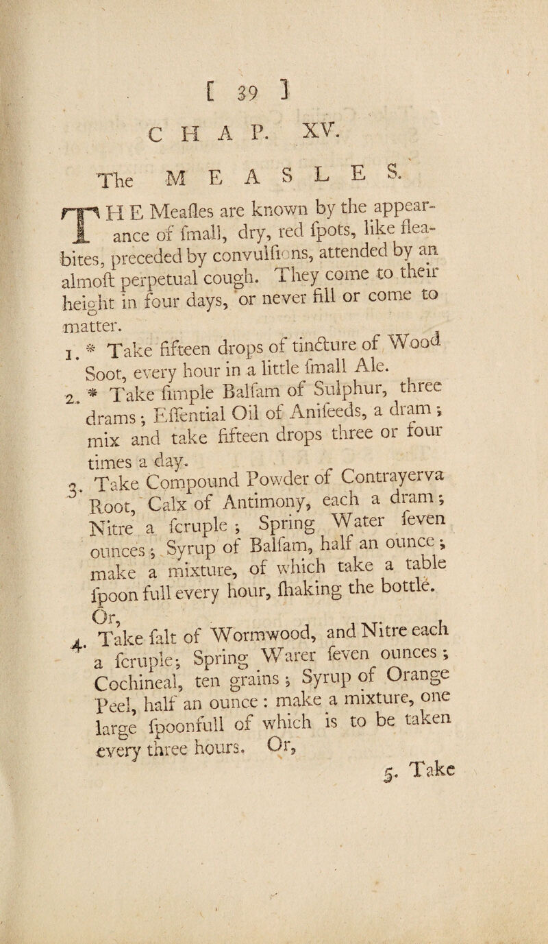 CHAP. XV. < The MEASLES. TH E Mealies are known by the appear¬ ance of final], dry, red fpots, like flea- bites, preceded by convulfions, attended by an almoft perpetual cough. They come to their height in four days, or never fill or come to matter. i. * Take fifteen drops of tindure of Wood Soot, every hour in a little frnall Ale. 2 * Take fimple Balfam of Sulphur, three ‘ drams; Effential Oil of Anifeeds, a dram » mix and take fifteen drops three or tour times a day. ^ Take Compound Powder of Contrayerva 3 Toot, Calx of Antimony, each a dram; Nitre a fcruple ; Spring Water /even ounces ; Syrup of Balfam, half an ounce ^ make a mixture, of which take a table fpoon full every hour, lhaking the bottle. Or A Take fait of Wormwood, and Nitre each 4' a fcruple; Spring Wafer feven ounces; Cochineal, ten grains; Syrup of Orange Peel, half an ounce : make a mixture, one large fpoonfull of which is to be taken every three hours. Or, g. Take