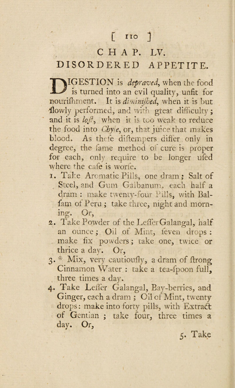 CHAP. LV. DISORDERED APPETITE. DIGESTION is depraved, when the food is turned into an evil quality, unfit for nourifhment. It is diminijhed, when it is but llowly performed, and with great difficulty; and it is loft, when it is too weak to reduce the food into Gbyte, or, that juice that makes blood* As thefe diftempers difter only in degree, the fame method of cure is proper for each, only require to be longer ufed where the cafe is worfe. i. Take Aromatic Pills, one dram; Salt of Steel, and Gum Gaibanum. each half a dram : make twenty-four Pills, with Bal- fam ot Peru ; take three, night and morn¬ ing* Or, 2. Take Powder of the LeffierGalangal, half an ounce; Oil of Mint, feven drops : make fix powders; cake one, twice or thrice a day. Or, 3. * Mix, very cautioufly, a dram of ffirong Cinnamon Water : take a tea-fpoon full, three times a day. 4. Take Leiler Galangal, Bay-berries, and Ginger, each a dram ; Oil of Mint, twenty drops: make into forty pills, with Extradt of Gentian ; take four, three times a day. Or,