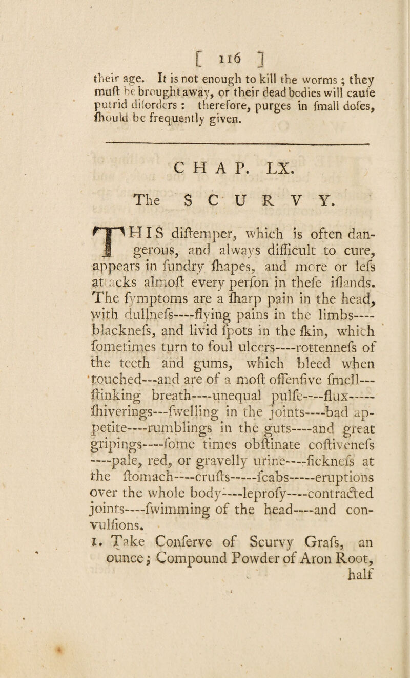 C »6 ] their age. It is not enough to kill the worms; they muft he brought away, or their dead bodies will caufe putrid diforders: therefore, purges in fmall dofes, fhould be frequently given. CHAP. LX. The SCURVY. HIS difremper, which is often dan- J gerous, and always difficult to cure, appears in fundry fliapes, and mere or lefs attacks almoft every perfon in thefe iflands. The fymptoms are a ffiarp pain in the head, with dullnefs—flying pains in the limbs— blacknefs, and livid fpots in the fkin, which fometimes turn to foul ulcers—rottennefs of the teeth and gums, which bleed when ‘touched—and are of a mo ft offenfive fmell— Linking breath—unequal pulfe—-flux— fhiverings—fwelling in the joints—bad ap¬ petite—rumblings in the guts—and great gripings—fome times obftinate coflivenefs —pale, red, or gravelly urine——ficknefs at the flomach—crufts—fcabs-eruptions over the whole body-—leprofy—contracted joints—fwimming of the head—and con- vulfions. i* Take Conferve of Scurvy Grafs, an ounce; Compound Powder of Aron Root, half