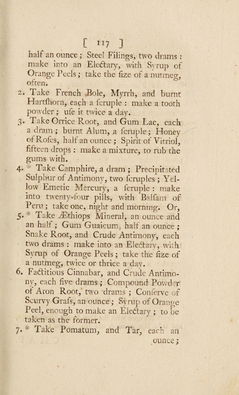 half an ounce ; Steel Filings, two drams : make into an EleCtary, with Syrup of Orange Peels; take the fize of a nutmeg, r £3” often. 2. Take French Bole, Myrrh, and burnt Hartfhorn, each a fcruple : make a tooth powder ; ufe it twice a day. 3. Take Orrice Root, and Gum Lac, each a dram ; burnt Alum, a fcruple; Honey of Rofes, half an ounce ; Spirit of Vitriol, fifteen drops: make a mixture, to rub the gums with. 4* * Take Camphire, a dram ; Precipitated Sulphur of Antimony, two fcruples ; Yel¬ low Emetic Mercury, a fcruple : make into twenty-four pills, with Balfant of Peru; take one, night and morning. Or, 5. * Take kEthiops Mineral, an ounce and an half ; Gum Guaicum, half an ounce ; Snake Root, and Crude Antimony, each two drams : make into an EleCtary, with Syrup of Orange Peels; take the fze of a nutmeg, twice or thrice a day. 6. Factitious Cinnabar, and Crude Antimo¬ ny, each five drams; Compound Powder of Aron Root, two 'drams ; Conferve of Scurvy Grafs, an ounce; Syrup of Orange Peel, enough to make an EleCtary ; to be taken as the former. 7. * Take Pomatum, and Tar, each an ounce;