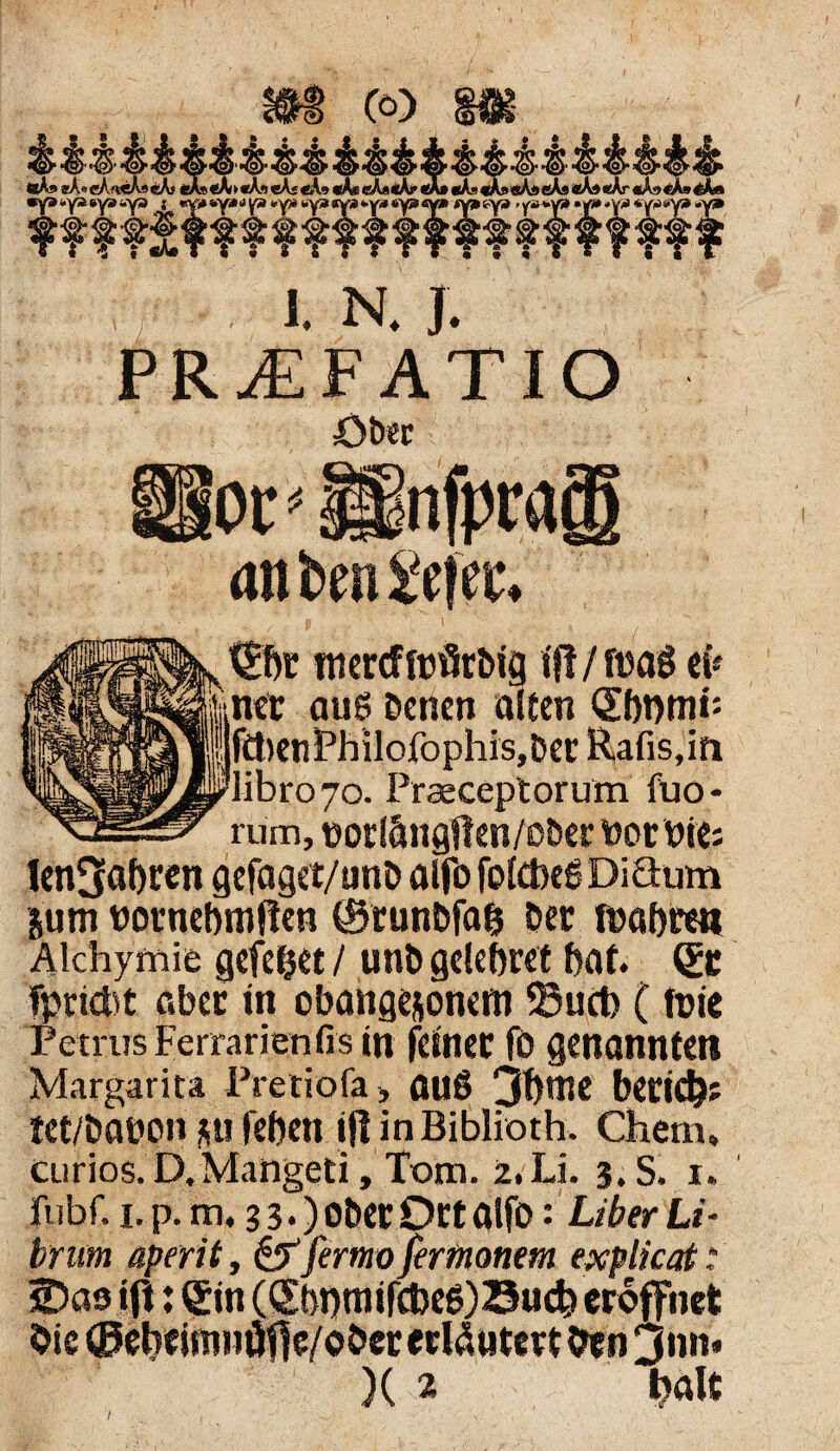 PR^EFATIO öbec ot'linfpragi an ten iefec* f ' i 4 mercffofirbig ift/fnag eü ner aug Denen alten <£f)t)mi: ftt)enPhilofophis,Der Rafis,in libro7o. Praeceptorum fuo* rum, botlängflen/oDer vot Pie; Unwahren gefaget/unD alfo fotoeg DiSum pm bornebmfien (Srunbfab Der lt>af>re« Alchyrnie gefe&et / unD gelefyret bat. er fpriebt aber in obangesonem S3uct> (tüie Petrus Ferrarienfis in feiner fo genannten Margarita Pretiofa, au6 3f)me beeid?: tet/Dabon p feben iflinBiblioth. Chem, curios. D, Mangeti, Tom. 2, Li. 3. S. 1. jfubf. i.p. m. 33.) ober Ort alfo: Liber Li - brum aperit, &fertnx> fertnonem explicat .* 2>as ift: Qfin (ebnmifcbeg)Z3ucb eröffnet Oie ©ebeimnöffe/ober erläutert Oen jnn. X 2 bdlt 7