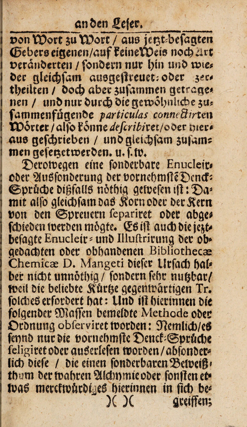 _önöen gefer,_ i pe>n TDort su Wort? aus }er$fc;befagten I (Bebero eigencn/auf teineWeio noch^et i peranberten / fonöcm nur Ijtn unb töte* i öec gleidjfam ausgeflraietjober sec* I tbrilten / bod? aber sufammen getrege* i nen / unb nur bureb bie getuobultebe ju* fammenfägenbe particulas conneümzw Wörter / alfo ifoiine defcribitei/ooet hier* 5 aus gefebriebert / unbgleidjfatn $u|'ams i mengefeijettoerben.u.f.tP. T)eroWegen eine fenbeebare Enucletr* : ober 9Jußfonberung ber BornebnjfteDendfj i ©pröcbe bigfaUS nötbig gewefen ifl: ©a* i mit alfo gleicbfam baö $orn ober ber&ern i »on ben (Spreuccn fepariret ober abge* febieben werben rnögte. Sßifl auebbieje&t* befaßte Enucleir5 unb Illuftrirung ber ob* ; gebaeftten ober obbanbenen Bibliothecae 1 Chemicae D. Mangeti biefer Utfacf) bab ] ber nidbt unnotbifl / fonbern feftr nußbar/ ! weil bie beliebte Stürze gegenwärtigen Tr. \ folcbeS ccforbert bat: Unb i|1 bierinnen Die folgenber SERoffen bemefbte Methode ober Orbnung obferviret worben: 97emlid)/e$ fennb nur bie eornebmfle IDenefriSpröcbe J feligiretobec auöedefen worben/abfonber* lieb biefe / bie einen fonberbarcn33eWei§» tbum ber wahren SUebnmie ober fonflen et* Ipflg tnercfwürbyeS bierinnen in fleb be* )( X Steiften;