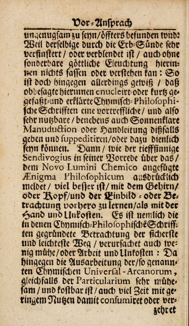 Dot«?tnfprad?__ ungenugfam&u fet)n/6fffcrö befunben fönt): 2Beif berfelbfge burcb Die (SrKgünbe febr pcrfinfiert / ober uerbfenbet ifi / aud) ohne fonberbare flöftlidbc ©eud)tung bierim fcen nichts faflen ober ucrfteben fan: 35o tft bod) hingegen aüerbings gefrig / ba§ obbefagte bicrtnnen enucleirbober furtj ge« gefagtninb erffärteSbnmifdp Philofophi- fd>e©dmfften emeucrteeffiiche/ unb alfo febr nutzbare / benebens auch ©onnenflare Manududion oöec fjanblcitung bigfallS geben unb fuppeditircn/ober baju bienfid) fetm fönnen. Dann / mic bet tiefffinnige Sendivogius in feiner $3ombe über baS/ bcm Novo Lumini Chemico angefügte jEnigma Philofophicum auSbrücflid) tncfbet/ üiel beffenfl/mit öem©el)irn/ ober Äopf/unö her Sfinbitt)«ober 25e« tracbtung uorljero julernen/ala mit ber <3<xni> unbUnifoficn. gs ifi nemlid) bie in benen (£bbm»fdj*Philofophifd)£©cbriff; ten gegrünbete Betrachtung ber fidwjie imb leicbtefie 2ßeg / uerurfathet auch roe: itig mühe/ober Arbeit unbUnfojlen : Da hingegen bie Ausarbeitung ber/fo genann» fen ©HHtltfcfeen Univerfal-Arcanorum, gfeid)faUS bet Particularium febr mühe» fam / unb f oflbat ifi / auch tief Seit mit ge« ringcmTiu&et) Damit confumiret ober uer« sebtet i,