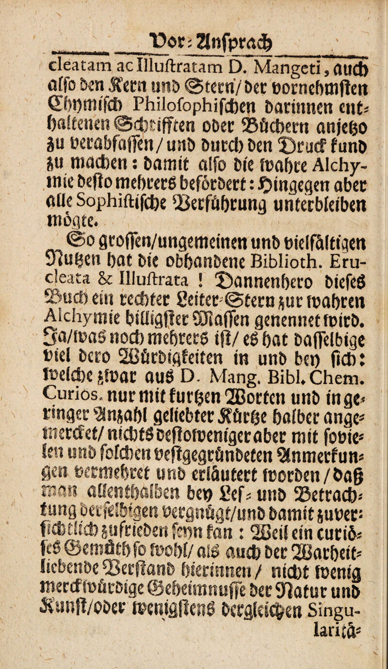v T)ot; llnfptad) cleatam acIlluftratam D. Mangcti,auct> öffo Ben Äetst un& ©tetri/ Der öornebmjlen OLbbtnifcb Philofophifcfcen Bärinnen ent* baltenen ©cfctifftert ober ©öcbern anje&o 5u öetöbfaften/ustB Durd) Ben ‘Drucf funb machen: Bamit a!fo Bie rnabre Alchi¬ mie Beflo mebretg befetBerf: hingegen aber öüe Sophiftifche 2krföbrung unterbleiben mögte. ©o gtofien/ungemeinen unB bielfälttgen Sfaifjen bat Bte obbanBene Biblioth. Eru- deata & Illuftrata ! 3)annenbero BiefeS ©ud) ein rechter 2eitet;©teru sur tuabren Alchymie biüigjler SRafien genennet rnitB. Sa/fuaö noch mebrerg ijl/ eg bat Baflelbige btel Bero Sßür&igfeifen in unB bet) (ich: melcbe Jfüat auS D. Mang. Bibl.Chem. Curios, nurmitfur&en2Borfen unB in ge* ringer ’änjabl geliebter Äür&e halber ange* tnercf et/nichts Beflottsentgeraber mit fouie* len unB fofcben beflgegränBeten 3lnmerfun* gen tjermebret unb erläutert fcorBen / bag man allenthalben be*> £ef* unb 25etracb* fang Berfc Ibigen bergnögt/unB Bamit sunetJ ficfetlicbsufrieBenfennfan : 2öeil ein curife feg ©emätbfo mbH als auch Ber 2öarbeif* liebenbe 93erftanB bierintten / nicht fuenig mercffoör&ige ©ebeimnuffe Bet Statur unb Ä'unjl/ooer i»enigfteng Bcrgfcic&en Singu- larijä*