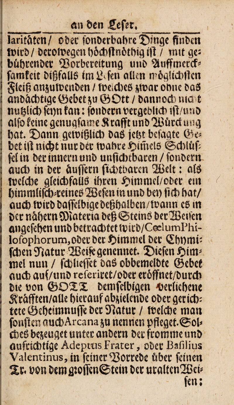 v_an den £cfer._ i lariföten/ ober fonberbabre £)mge ftnfcen r lüirb/ betotoegcn t)6d)flnött>ig ifl / mit ge: ( bührenbcr SSorbereitung unb ^uffmetcf* I famfeit ötßfolJö im&fen allen tpögücbflcn $lei§ anploenben / foeicbeß p>ar ohne baß anbhcbtige ©ebet p ©Ott / bannocto mat \ ttulsüd) fet)n fan: fonbern vergeblKb ijl/mtö ; atfo feine genuafame Strafftunb'2ßöretuug t bat. üDann getoigitcb baß jefet befagte ©e» j bet ift nicht nur Der mabte t?tmd5 ©cbliif: i fei in bcrinneniunb ungdnbaren / fonbern ; auch in bec Puffern ftcbtbaren 2ßelt: alß fuelcbe gleicbfaUß ihren Fimmel/ober ein I himmlifcbreineßQQBefcn inunb bei) fi(b hat/ i aud) füirb bajfelbige beghalben/toann es in i ber nähern SOiatecia be§ ©teinß berlßeifen ) angefehen unb betrachtet tvicb/CeelumPhi- I lofophorum,ober ber tiimmel bet ©bt)mi: j fcben Statur SBeife genennet. liefen #iim mel nun / fcblieffet baß obbemelbfe ©ebet i auch auf/unb rcferiret/ober eröffnet/burcb I Me non ©OXX bemfdbtgen Verliehene ; Jträfften/aUe hierauf abplcnbe ober geriet): tete ©eheimnuffe ber Statur / tuelcbe man fonjlen auefeArcamp nennen pffeget.©oh i cbeß bezeuget unter anbern ber fromme unb i aufrichtige Adeptns Frater, ober Bafilius Valentinus, in feiner S3orrebe über feinen ( %x, non bemfltoflen©tein ber uraltcn'Beh fen;