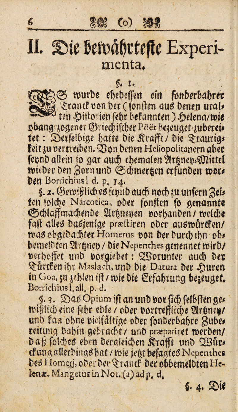 II. ^Die &eft)oßtte|fe Experi- menta. §. i. fäS&b© würbe ebebeflim ein fonberbabree .£rancfeonber(foniien auö Denen ural« ten ^itbiien febr bekannten ) £eiena/wie »bangqogener ©tiecbifcber Poet bejeugef jubem# ist: SDerfeibige f>aftc bie Ärafft/ bie traurig# feit ju »ettreiben. Qßon Denen Heliopolitanern aber fetjnb allein fo gar au* ebemalen 2!rfjnet>.$S}Jittel wieber Den ßernunb ©cbtner&en erfunbcn wer« Den Borrichiusl d. p, 14. §. 2. @ewijsli*e$ fepnb au* no* ju unfern 3et* fen iol*e Narcotica, ober fonften fo genannte <g*lafftna*enbe 2lr£ne»en »orbanben / welche fall alles Dasjenige prslliren ober auSwurtfen/ was obgcbacbter Homerus »on berburcbtbn ob« bemelbfcn Sirene» / Die Nepenthes genennef wirb/ »erhoffet unb »orgiebet: Worunter au* Des ^örcfen if>r Masiach, unb Die Datura Der .fjuren in Goa, ja jebien iff/wie bie Erfahrung bejeugef. Borrichiusl,all, p. d. §. 3. 5öas Opium ij| an unb cor jt* felbflen ge« wiffli* eine fefcr eble / ober »ortreff!i*e 2lrbtic#/ unb fast ohne »ieifdltige ober fonberbabre $ube« reiturtg Dahin gebracht/ unb prsepariret werben/ böfj fol*eS eben Dergleichen Ärafft unb l2Bur« tfungaOetDingSbat / wie je|t befagteS Nepenthe* Des Homcji, ober Der ^rancf Der obbetnelbtenHe- lenst. MangetusinNot. (a) adp, d,