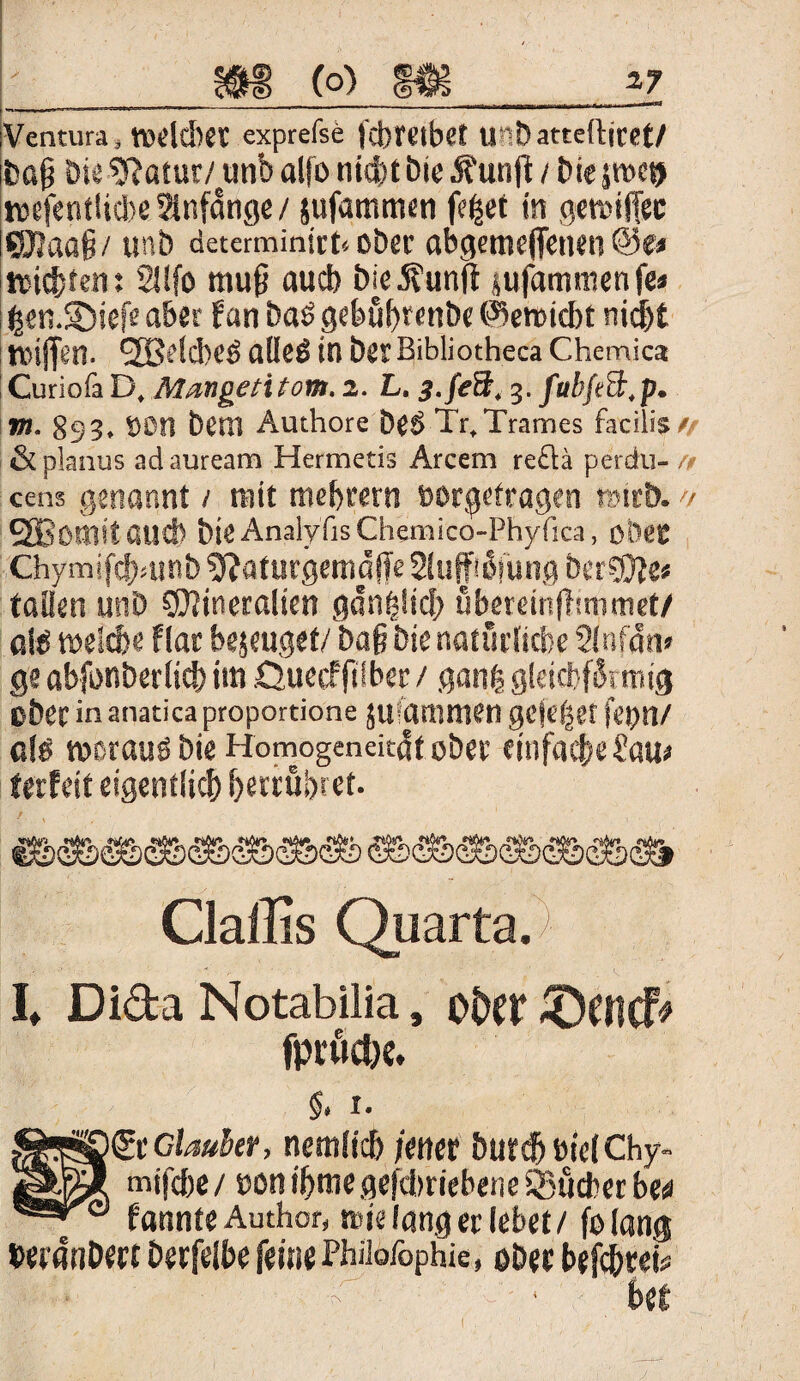 iVentura, tveltbet exprefse fcbretbet U«D atteftiret/ jbaß Die ?Ratur/unb alfo nicht Die 5?unfi / Di« jttscij wefentlicbeSlnfdnge/ jufammen fe^et in gemijfec ©aa§/ unb determinirt«ober abgeme(fenen «it&ten: 2!!fo muß auch Die Äunft jufammenfe» feen.Söiefeaber fan Das gebußrenbe @en>id>t nid&t tvijfen. SBelcbeö alleß in Des: Bibüotheca Chemica Curiofa D, Mangeti ton. 2. L. 3-feB. 3. fubjeB.p. m. 893. t)Dtt Dem Authore Det> Tr.Trames facilis/ & planus ad auream Hermetis Arcem re£tä perdu- /> eens genannt / mit meinem »orgefragen rrnrD. >/ SGBomit auch Die Analyiis Chemico-Phyfica, öfeet Chymifcbrnnb ^aturgeniöfTe Sluffiöfung DerMe* taiien unb Mineralien gdn|!tcf> ßbereinflimmet/ aiö melde flar bejeuget/ Daß Die natürliche 2lnfdn» ge abfunberltd) tm Quecfßlber / gang gleichförmig ober in anatica proportione jiiiansmen gejefser fejjn/ clö rncrauö Die Homogeneitdt ober einfade Sam ferfeif eigentlich fferrübret. I Claffis Quarta. Dida Notabilia, oiW £)encf* r. gt Glaubet, nemltd fener DurdbielChy- mifefse / con ihme gefdmebene Sudler bw f annte Author, tute lang ec lebet/ fo lang bewnDert Derfelbe feine Philofophie, ober befebrei# ba