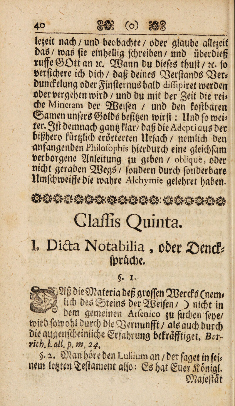 lejeit nacb/unb beobachte / ober glaube allezeit baö/ roaö fie einhellig Treiben/ unb überbiefj ruffe©Ölfan je. QBatw Du biefeö fbujl/ ec. fo berficbere td> bid)/ ba|? beineö Q3erj]anbö Q3er# Buncfelung ober^inftemmS balb diffipiret werben ober »ergeben wirb/ unb bu mit ber Seit bie rei» d)e Mineram ber SSBeifen / unb ben fofibarett ©amen unferö ©olbo beft^en wirft: Unbfowei* ter. 5ft bemnacb gatiti flar/ baft bte Adeptiauö ber bi^bero fur^lid) erörterten Urfacb / nemücb ben anfangenbenPhilofophis bierburcb eine g!eic!)fam verborgene Einleitung ju geben / oblique, oDet jwfrt gwaöetrSBeg#/ joabern Durcb fonbcrbate llmfcbwiff* bie wahre Alchymie ge!el>ret fya&en* Claffis Quinta. 1. Di&a Notabilia , otW £)U1(ff fprftcbe. $• l. bie0?ateria beft großen SüercfdCnem# iggjÄÄ b^ ©teinö ber 2Beifen / ) nicht in _ bem gemeinen Arfenico ju futben feoe/ mirbfotoobl öurcft öieQ)ernunfft/ alOaud* burdj Bk* augenfcbeiniiftje Erfahrung befräftiget. Bor- ruh. I. di. p. m,24, §• 2. ©?an böre ben Lullium an / ber faoef in fei# nein lebten ^efiamentaljo: hat <£uer ö?önig(. Sftajeftdt